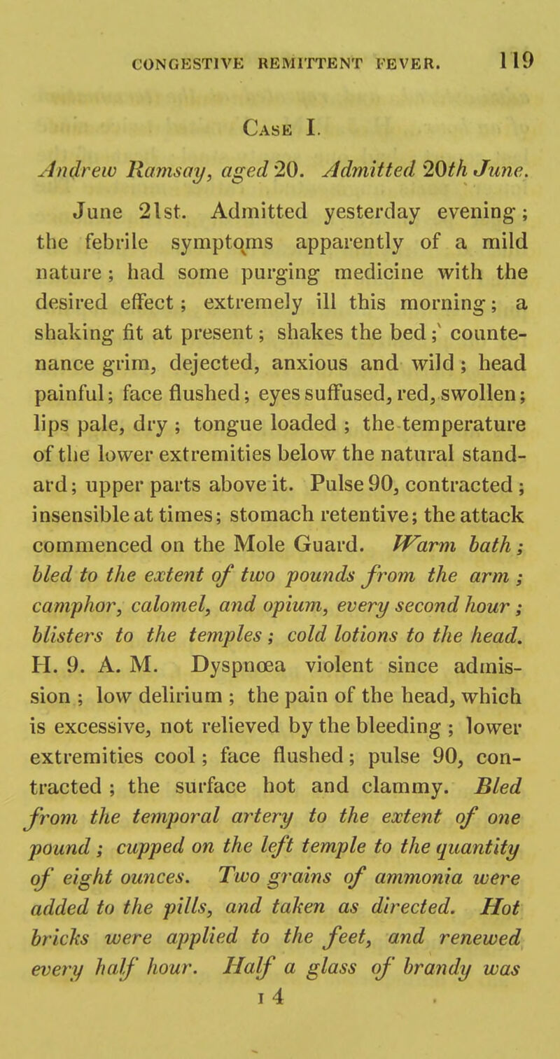 Case I. Andrew Ramsay, aged 20. Admitted 20th June. June 21st. Admitted yesterday evening; the febrile symptoms apparently of a mild nature ; had some purging medicine with the desired effect; extremely ill this morning; a shaking fit at present; shakes the bed; counte- nance grim, dejected, anxious and wild; head painful; face flushed; eyes suffused, red, swollen; lips pale, dry ; tongue loaded ; the temperature of the lower extremities below the natural stand- ard ; upper parts above it. Pulse 90, contracted; insensible at times; stomach retentive; the attack commenced on the Mole Guard. Warm bath; bled to the extent of two pounds from the arm ; camphor, calomel, and opium, every second hour; blisters to the temples; cold lotions to the head. H. 9. A. M. Dyspnoea violent since admis- sion ; low delirium ; the pain of the head, which is excessive, not relieved by the bleeding ; lower extremities cool; face flushed; pulse 90, con- tracted ; the surface hot and clammy. Bled from the temporal artery to the extent of one pound; cupped on the left temple to the quantity of eight ounces. Two g?*ains of ammonia were added to the pills, and taken as directed. Hot bricks were applied to the feet, and renewed every half hour. Half a glass of brandy was i4 .