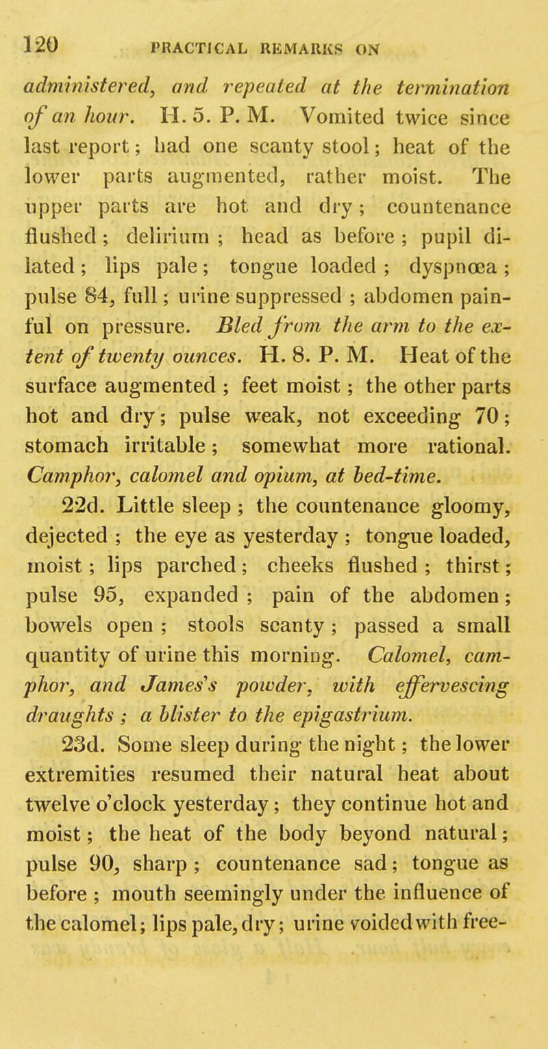 administered, and repeated at the termination of an hour. II. 5. P. M. Vomited twice since last report; had one scanty stool; heat of the lower parts augmented, rather moist. The upper parts are hot and dry; countenance flushed; delirium ; head as before ; pupil di- lated ; lips pale; tongue loaded ; dyspnoea ; pulse 84, full; urine suppressed ; abdomen pain- ful on pressure. Bled from the arm to the ex- tent of twenty ounces. H. 8. P. M. Heat of the surface augmented ; feet moist; the other parts hot and dry; pulse weak, not exceeding 70; stomach irritable; somewhat more rational. Camphor, calomel and opium, at bed-time. 22d. Little sleep; the countenance gloomy, dejected ; the eye as yesterday ; tongue loaded, moist; lips parched; cheeks flushed ; thirst; pulse 95, expanded ; pain of the abdomen; bowels open ; stools scanty; passed a small quantity of urine this morning. Calomel, cam- phor, and James's powder, with effervescing draughts ; a blister to the epigastrium. 23d. Some sleep during the night; the lower extremities resumed their natural heat about twelve o'clock yesterday; they continue hot and moist; the heat of the body beyond natural; pulse 90, sharp ; countenance sad; tongue as before ; mouth seemingly under the influence of the calomel; lips pale, dry; urine voided with free-