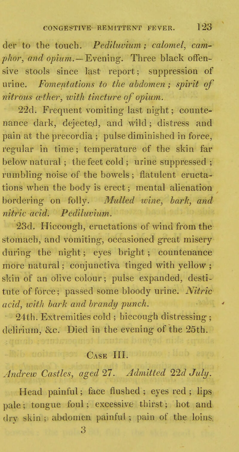 der to the touch. Pediluvium; calomel, cam- pher, and opium. —Evening. Three black offen- sive stools since last report; suppression of urine. Fomentations to the abdomen; spirit of nitrous cether, with tincture of opium. 22d. Frequent vomiting last night; counte- nance dark, dejected, and wild; distress and pain at the precordia ; pulse diminished in force, regular in time; temperature of the skin far below natural; the feet cold ; urine suppressed ; rumbling noise of the bowels ; flatulent eructa- tions when the body is erect; mental alienation bordering on folly. Mulled wine, bark, and nitric acid. Pediluvium. 23d. Hiccough, eructations of wind from the stomach, and vomiting, occasioned great misery during the night; eyes bright; countenance more natural; conjunctiva tinged with yellow ; skin of an olive colour; pulse expanded, desti- tute of force; passed some bloody urine. Nitric acid, with bark and brandy punch. 24th. Extremities cold ; hiccough distressing ; delirium, &c. Died in the evening of the 25th. Case III. Andrew Castles, aged 27. Admitted 22d July. Head painful; face flushed ; eyes red ; lips pale; tongue foul; excessive thirst; hot and dry *kin ; abdomen painful ; pain of the loins, 3