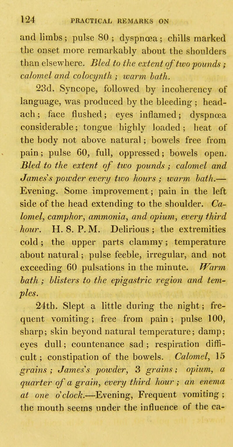 and limbs; pulse 80 ; dyspnoea; chills marked the onset more remarkably about the shoulders than elsewhere. Bled to the extent of two pounds; calomel and colocynth ; warm bath. 23d. Syncope, followed by incoherency of language, was produced by the bleeding ; head- ach; face flushed; eyes inflamed; dyspnoea considerable; tongue highly loaded; heat of the body not above natural; bowels free from pain; pulse 60, full, oppressed; bowels open. Bled to the extent of two pounds; calomel and James's powder every tivo hours ; warm bath.— Evening. Some improvement; pain in the left side of the head extending to the shoulder. Ca- lomel, camphor, ammonia, and opium, every third hour. H. 8. P. M. Delirious ; the extremities cold ; the upper parts clammy; temperature about natural; pulse feeble, irregular, and not exceeding 60 pulsations in the minute. Warm bath; blisters to the epigastric region and tem- ples. 24th. Slept a little during the night; fre- quent vomiting ; free from pain ; pulse 100, sharp; skin beyond natural temperature; damp; eyes dull; countenance sad ; respiration diffi- cult ; constipation of the bowels. Calomel, 15 grains; James's powder, 3 grains; opium, a quarter of a grain, every third hour ; an enema at one o'clock.—Evening, Frequent vomiting ; the mouth seems under the influence of the ca-