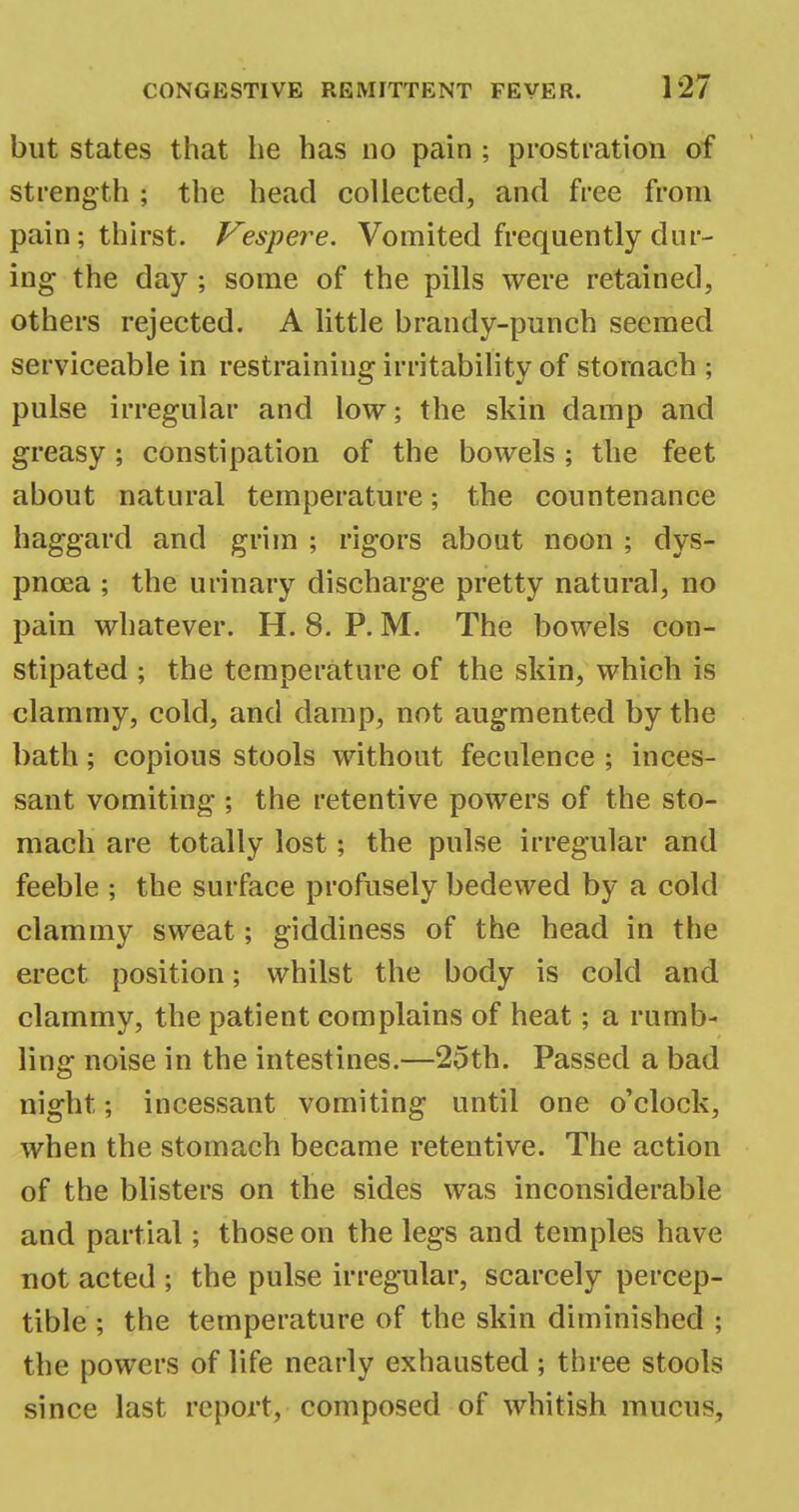 but states that he has no pain ; prostration of strength ; the head collected, and free from pain; thirst. Vespere. Vomited frequently dur- ing the day; some of the pills were retained, others rejected. A little brandy-punch seemed serviceable in restraining irritability of stomach ; pulse irregular and low; the skin damp and greasy; constipation of the bowels ; the feet about natural temperature; the countenance haggard and grim ; rigors about noon ; dys- pnoea ; the urinary discharge pretty natural, no pain whatever. H. 8. P. M. The bowels con- stipated ; the temperature of the skin, which is clammy, cold, and damp, not augmented by the bath; copious stools without feculence ; inces- sant vomiting ; the retentive powers of the sto- mach are totally lost; the pulse irregular and feeble ; the surface profusely bedewed by a cold clammy sweat; giddiness of the head in the erect position; whilst the body is cold and clammy, the patient complains of heat; a rumb- ling noise in the intestines.—25th. Passed a bad night; incessant vomiting until one o'clock, when the stomach became retentive. The action of the blisters on the sides was inconsiderable and partial; those on the legs and temples have not acted ; the pulse irregular, scarcely percep- tible ; the temperature of the skin diminished ; the powers of life nearly exhausted ; three stools since last report, composed of whitish mucus,