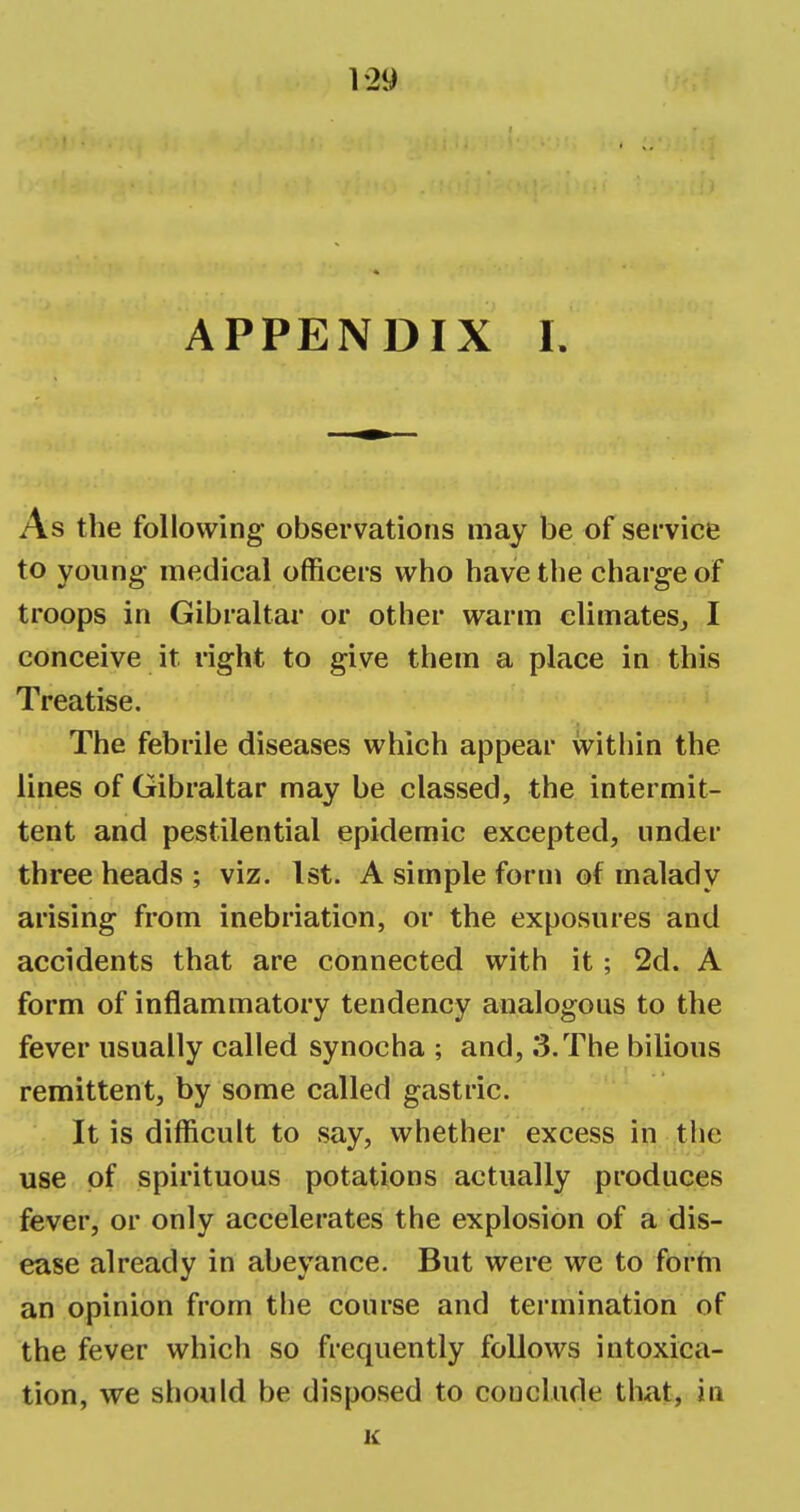 1-29 APPENDIX I. As the following observations may be of service to young medical officers who have the charge of troops in Gibraltar or other warm climates, I conceive it right to give them a place in this Treatise. The febrile diseases which appear within the lines of Gibraltar may be classed, the intermit- tent and pestilential epidemic excepted, under three heads ; viz. 1st. A simple form of malady arising from inebriation, or the exposures and accidents that are connected with it; 2d. A form of inflammatory tendency analogous to the fever usually called synocha ; and, 3.The bilious remittent, by some called gastric. It is difficult to say, whether excess in the use of spirituous potations actually produces fever, or only accelerates the explosion of a dis- ease already in abeyance. But were we to form an opinion from the course and termination of the fever which so frequently follows intoxica- tion, we should be disposed to couclude that, in K