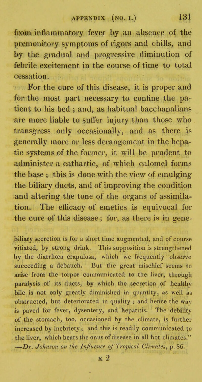 from inflammatory fever by an absence of the premonitory symptoms of rigors and chills, and by the gradual and progressive diminution of febrile excitement in the course of time to total cessation. For the cure of this disease, it is proper and for the most part necessary to confine the pa- tient to his bed ; and, as habitual bacchanalians are more liable to suffer injury than those who transgress only occasionally, and as there is generally more or less derangement in the hepa- tic systems of the former, it will be prudent to administer a cathartic, of which calomel forms the base ; this is done with the view of emulging the biliary ducts, and of improving the condition and altering the tone of the organs of assimila- tion. The efficacy of emetics is equivocal for the cure of this disease; for, as there is in gene- biliary secretion is for a short time augmented, and of course vitiated, by strong drink. This supposition is strengthened by the diarrhoea crapulosa, which we frequently observe succeeding a debauch. But the great mischief seems to arise from the torpor communicated to the liver, tlirough paralysis of its ducts, by which the secretion of healthy bile is not only greatly diminished in quantity, as well as obstructed, but deteriorated in quality ; and hertce the way is paved for fever, dysentery, and hepatitis. The debility of the stomach, too, occasioned by the climate, is further increased by inebriety; and this is readily communicated to the liver, which bears the onus of disease in all hot climates. —Dr. Johnson on the Influence, of Tropical Climates, p. 86.