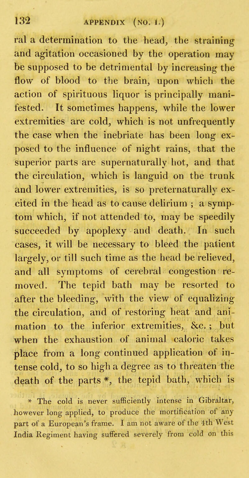 ral a determination to the head, the straining and agitation occasioned by the operation may be supposed to be detrimental by increasing the flow of blood to the brain, upon which the action of spirituous liquor is principally mani- fested. It sometimes happens, while the lower extremities are cold, which is not unfrequently the case when the inebriate has been long ex- posed to the influence of night rains, that the superior parts are supernaturally hot, and that the circulation, which is languid on the trunk and lower extremities, is so preternaturally ex- cited in the head as to cause delirium ; a symp- tom which, if not attended to, may be speedily succeeded by apoplexy and death. In such cases, it will be necessary to bleed the patient largely, or till such time as the head be relieved, and all symptoms of cerebral congestion re- moved. The tepid bath may be resorted to after the bleeding, with the view of equalizing the circulation, and of restoring heat and ani- mation to the inferior extremities, &c.; but when the exhaustion of animal caloric takes place from a long continued application of in- tense cold, to so high a degree as to threaten the death of the parts *, the tepid bath, which is * The cold is never sufficiently intense in Gibraltar, however long applied, to produce the mortification of any part of a European's frame. I am not aware of the 4th West India Regiment having suffered severely from cold on this