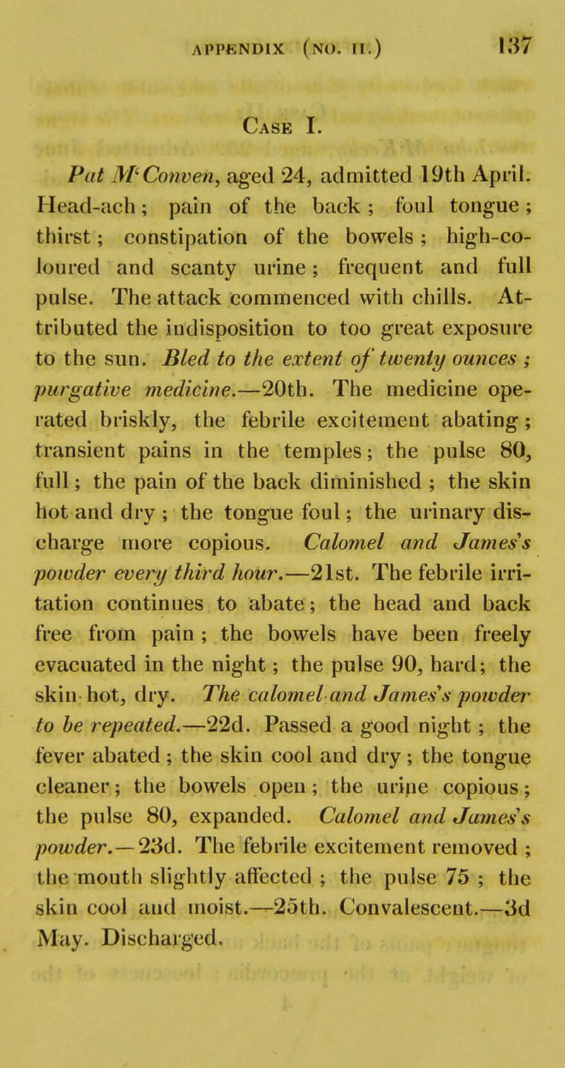 Case I. Put M'Conven, aged 24, admitted 19th April. Head-ach; pain of the back ; foul tongue; thirst; constipation of the bowels; high-co- loured and scanty urine; frequent and full pulse. The attack commenced with chills. At- tributed the indisposition to too great exposure to the sun. Bled to the extent of twenty ounces ; purgative medicine.—20th. The medicine ope- rated briskly, the febrile excitement abating; transient pains in the temples; the pulse 80, full; the pain of the back diminished ; the skin hot and dry ; the tongue foul; the urinary dis- charge more copious. Calomel and James's powder evert/ third hour.—21st. The febrile irri- tation continues to abate ; the head and back free from pain ; the bowels have been freely evacuated in the night; the pulse 90, hard; the skin hot, dry. The calomel and James's powder- to be repeated.—22d. Passed a good night; the fever abated ; the skin cool and dry ; the tongue cleaner; the bowels open; the urine copious; the pulse 80, expanded. Calomel and James's powder. — 23d. The febrile excitement removed ; the mouth slightly affected ; the pulse 75 ; the skin cool aud moist.—25th. Convalescent.—3d May. Discharged.