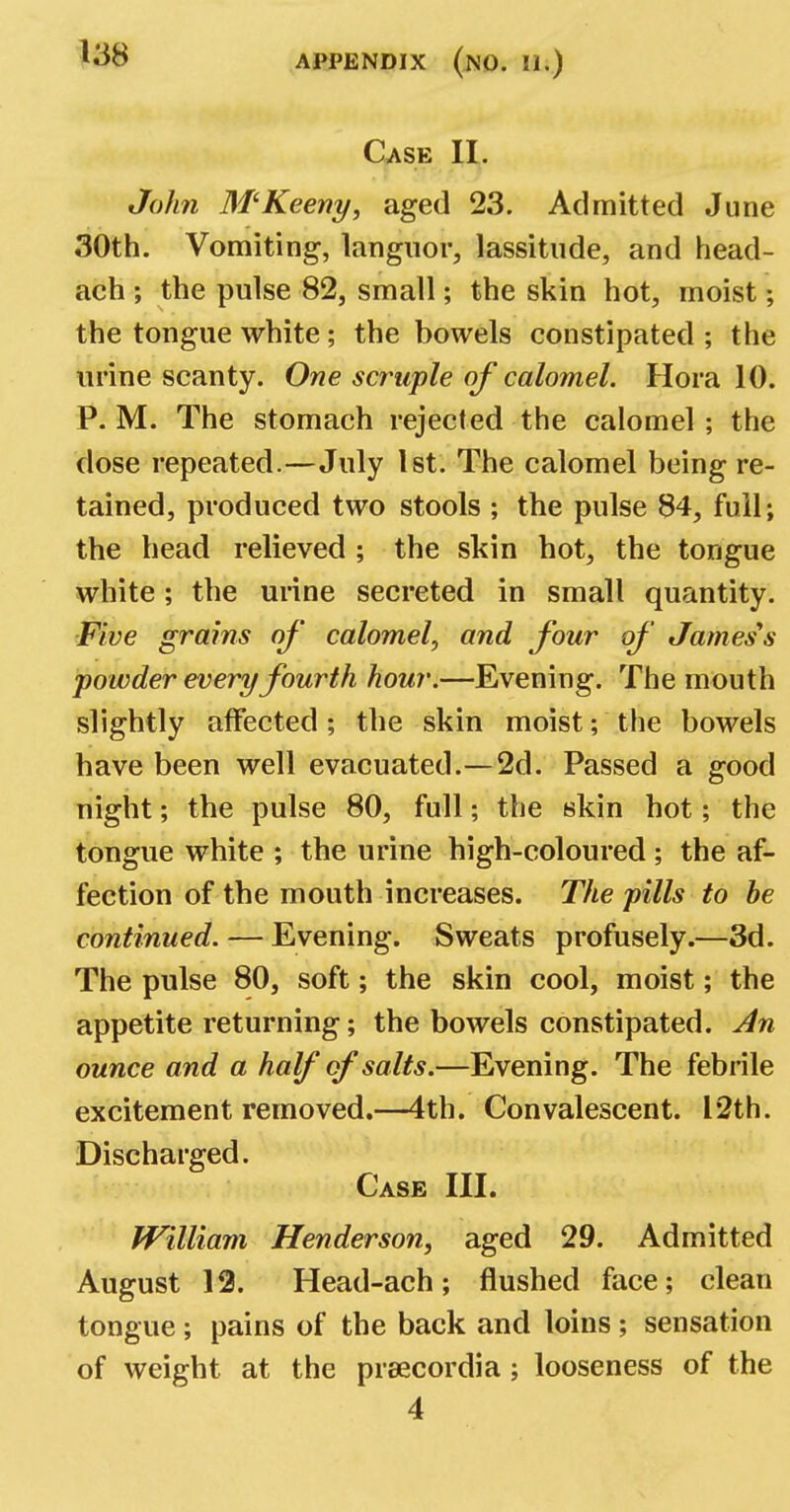 Case II. John 3f'Keeny, aged 23. Admitted June 30th. Vomiting, languor, lassitude, and head- ach ; the pulse 82, small; the skin hot, moist; the tongue white; the bowels constipated ; the urine scanty. One scruple of calomel. Hora 10. P. M. The stomach rejected the calomel ; the dose repeated.—July 1st. The calomel being re- tained, produced two stools ; the pulse 84, full; the head relieved ; the skin hot, the tongue white; the urine secreted in small quantity. Five grains of' calomel, and four of' James's powder every fourth hour.—Evening. The mouth slightly affected; the skin moist; the bowels have been well evacuated.—2d. Passed a good night; the pulse 80, full; the skin hot; the tongue white ; the urine high-coloured ; the af- fection of the mouth increases. The pills to he continued. — Evening. Sweats profusely.—3d. The pulse 80, soft; the skin cool, moist; the appetite returning; the bowels constipated. An ounce and a half of salts.—Evening. The febrile excitement removed.—4th. Convalescent. 12th. Discharged. Case III. William Henderson, aged 29. Admitted August 12. Head-ach; flushed face; clean tongue; pains of the back and loins ; sensation of weight at the preecordia; looseness of the 4