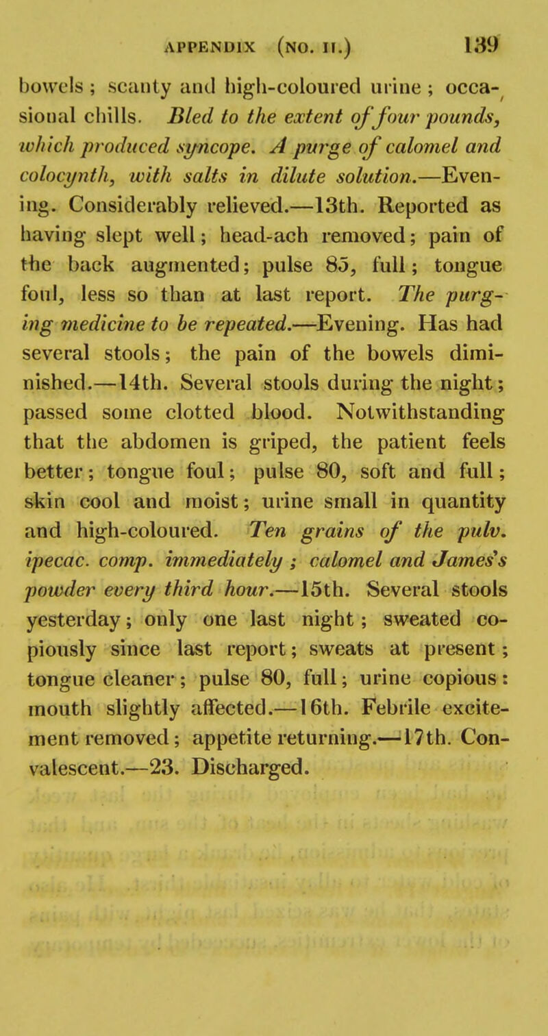 bowels ; scanty and high-coloured urine ; occa- sional chills. Bled to the extent of four pounds, which produced syncope. A purge of calomel and colocyntli, with salts in dilute solution.—Even- ing. Considerably relieved.—13th. Reported as having slept well; head-ach removed; pain of the back augmented; pulse 85, full; tongue foul, less so than at last report. The purg- ing medicine to be repeated.—Evening. Has had several stools; the pain of the bowels dimi- nished.—14th. Several stools during the night; passed some clotted blood. Notwithstanding that the abdomen is griped, the patient feels better; tongue foul; pulse 80, soft and full; skin cool and moist; urine small in quantity and high-coloured. Ten grains of the pulv. ipecac, comp. immediately ; calomel and James's powder every third hour.—15th. Several stools yesterday; only one last night; sweated co- piously since last report; sweats at present; tougue cleaner; pulse 80, full; urine copious: mouth slightly affected.— 16th. Febrile excite- ment removed; appetite returning.— 17th. Con- valescent.—23. Discharged.