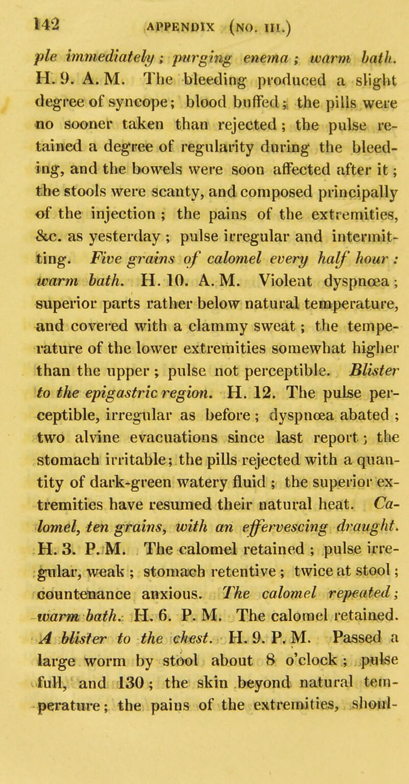 pie immediately ; purging enema ; warm bath. H. 9. A. M. The bleeding produced a slight degree of syncope; blood buffed;: the pills were no sooner taken than rejected; the pulse re- tained a degree of regularity during the bleed- ing, and the bowels were soon affected after it; the stools were scanty, and composed principally of the injection ; the pains of the extremities, &c. as yesterday ; pulse irregular and intermit- ting. Five grains of calomel every half hour : ivarm bath. H. 10. A.M. Violent dyspnoea; superior parts rather below natural temperature, and covered with a clammy sweat; the tempe- rature of the lower extremities somewhat higher than the upper ; pulse not perceptible. Blister to the epigastric region. H. 12. The pulse per- ceptible, irregular as before ; dyspnoea abated ; two alvine evacuations since last report j the stomach irritable; the pills rejected with a quan- tity of dark-green watery fluid ; the superior ex- tremities have resumed their natural heat. Ca- lomel, ten grains, with an effervescing draught. H. 3. P. M. The calomel retained ; pulse irre- gular, weak ; stomach retentive ; twice at stool; countenance anxious. The calomel repeated; warm bath. H. 6. P. M. The calomel retained. A blister to the chest. H. 9. P. M. Passed a large worm by stool about 8 o'clock ; pulse full, and 130; the skin beyond natural tem- perature; the pains of the extremities, shoul-