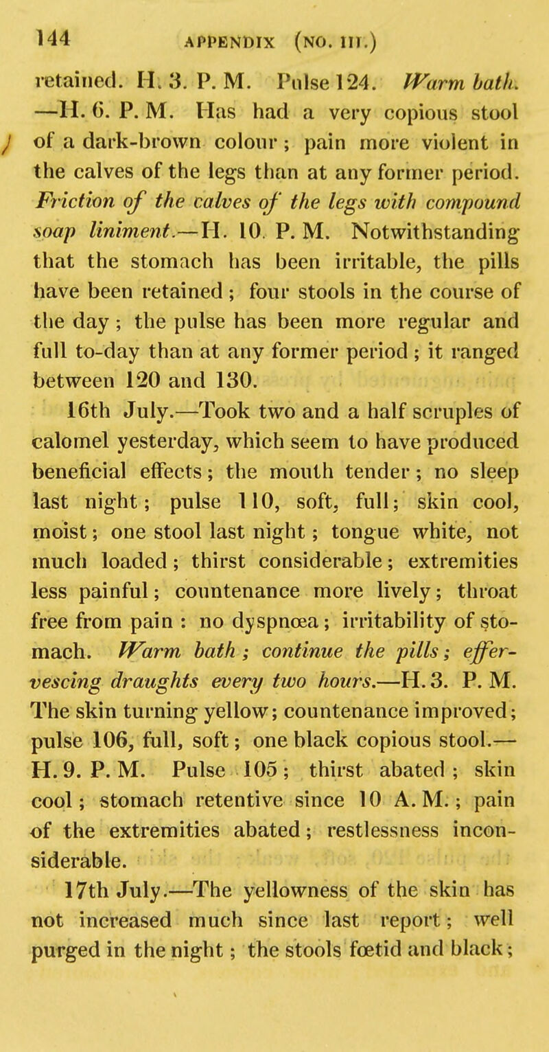 retained. H. 3. P. M. Pulse 124. Warm bath. —H. 6. P. M. Has had a very copious stool J of a dark-brown colour; pain more violent in the calves of the legs than at any former period. Friction of the calves of the legs with compound soap liniment—H. 10. P. M. Notwithstanding that the stomach has been irritable, the pills have been retained ; four stools in the course of the day • the pulse has been more regular and full to-day than at any former period ; it ranged between 120 and 130. 16th July.—Took two and a half scruples of calomel yesterday, which seem to have produced beneficial effects; the mouth tender; no sleep last night; pulse 110, soft, full; skin cool, moist; one stool last night; tongue white, not much loaded; thirst considerable; extremities less painful; countenance more lively; throat free from pain : no dyspnoea; irritability of sto- mach. Warm bath ; continue the pills; effer- vescing draughts every two hours.—H. 3. P. M. The skin turning yellow; countenance improved; pulse 106, full, soft; one black copious stool.— H. 9. P. M. Pulse 105; thirst abated; skin cool; stomach retentive since 10 A.M.; pain of the extremities abated; restlessness incon- siderable. 17th July.—The yellowness of the skin has not increased much since last report; well purged in the night; the stools foetid and black;