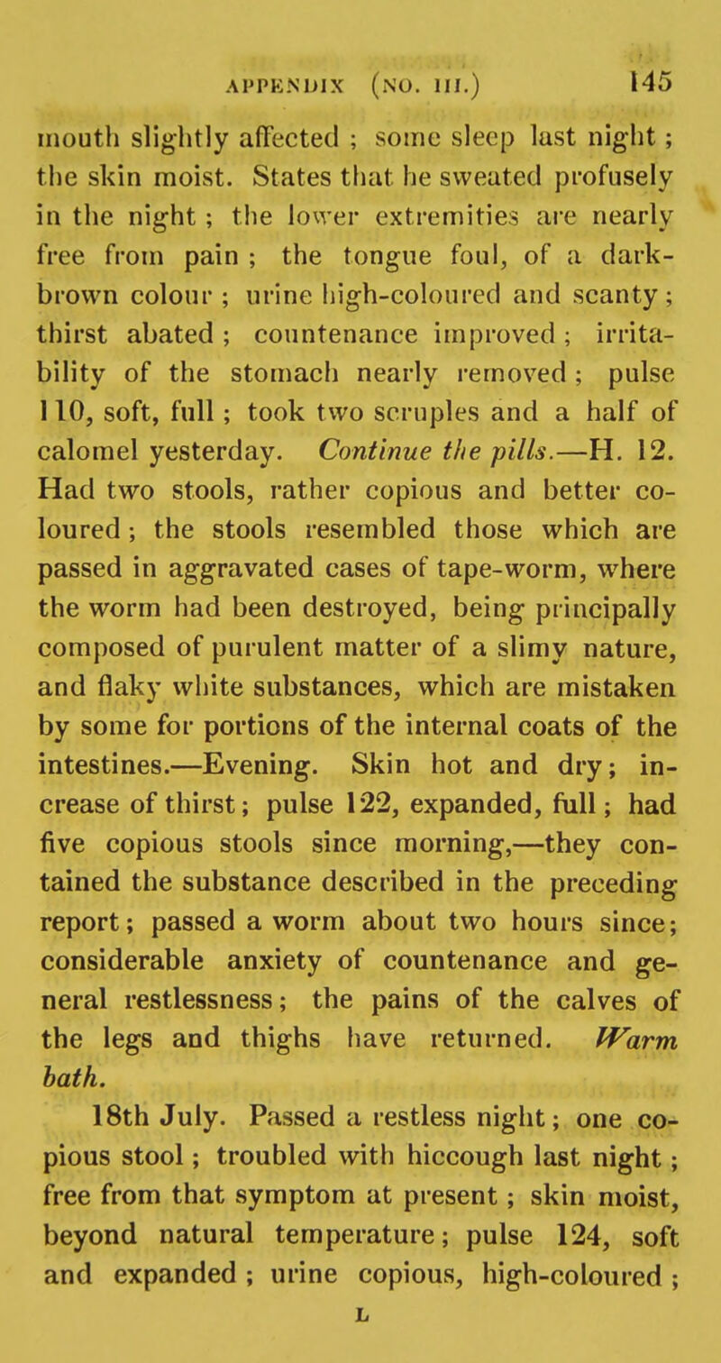 mouth slightly affected ; some sleep last night; the skin moist. States that he sweated profusely in the night; the lower extremities are nearly free from pain ; the tongue foul, of a dark- brown colour ; urine high-coloured and scanty; thirst abated ; countenance improved ; irrita- bility of the stomach nearly removed ; pulse 110, soft, full; took two scruples and a half of calomel yesterday. Continue the pills.—H. 12. Had two stools, rather copious and better co- loured ; the stools resembled those which are passed in aggravated cases of tape-worm, where the worm had been destroyed, being principally composed of purulent matter of a slimy nature, and flaky white substances, which are mistaken by some for portions of the internal coats of the intestines.—Evening. Skin hot and dry; in- crease of thirst; pulse 122, expanded, full; had five copious stools since morning,—they con- tained the substance described in the preceding report; passed a worm about two hours since; considerable anxiety of countenance and ge- neral restlessness; the pains of the calves of the legs and thighs have returned. Warm bath. 18th July. Passed a restless night; one co- pious stool; troubled with hiccough last night; free from that symptom at present; skin moist, beyond natural temperature; pulse 124, soft and expanded ; urine copious, high-coloured ; L