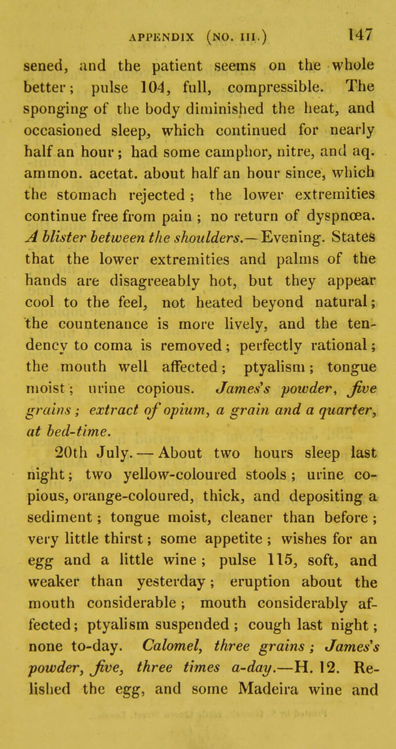 sened, and the patient seems on the whole better; pulse 104, full, compressible. The sponging- of the body diminished the heat, and occasioned sleep, which continued for nearly half an hour; had some camphor, nitre, and aq. ammon. acetat. about half an hour since, which the stomach rejected ; the lower extremities continue free from pain ; no return of dyspnoea. A blister between the shoulders.—Evening. States that the lower extremities and palms of the hands are disagreeably hot, but they appear cool to the feel, not heated beyond natural; the countenance is more lively, and the ten- dency to coma is removed; perfectly rational; the month well affected; ptyalism; tongue moist ; urine copious. James's powder, Jive grains; extract of opium, a grain and a quarter, at bed-time. 20th July. — About two hours sleep last night; two yellow-coloured stools; urine co- pious, orange-coloured, thick, and depositing a sediment; tongue moist, cleaner than before; very little thirst; some appetite ; wishes for an egg and a little wine; pulse 115, soft, and weaker than yesterday; eruption about the mouth considerable; mouth considerably af- fected; ptyalism suspended ; cough last night; none to-day. Calomel, three grains; James's powder, Jive, three times a-day.—H. 12. Re- lished the egg, and some Madeira wine and