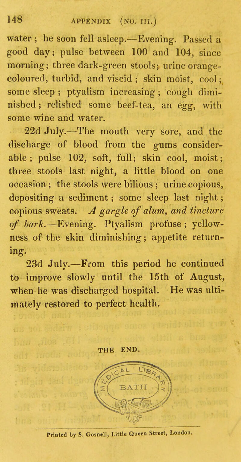 water ; he soon fell asleep.—Evening. Passed a good day; pulse between 100 and 104, since morning; three dark-green stools; urine orange- coloured, turbid, and viscid ; skin moist, cool; some sleep ; ptyalism increasing; cough dimi- nished ; relished some beef-tea, an egg, with some wine and water. 22d July.—The mouth very sore, and the discharge of blood from the gums consider- able ; pulse 102, soft, full; skin cool, moist; three stools last night, a little blood on one occasion ; the stools were bilious ; urine copious, depositing a sediment; some sleep last night; copious sweats. A gargle of alum, and tincture of bark.—Evening. Ptyalism profuse ; yellow- ness of the skin diminishing; appetite return- ing. 23d July.—From this period he continued to improve slowly until the 15th of August, when he was discharged hospital. He was ulti- mately restored to perfect health.