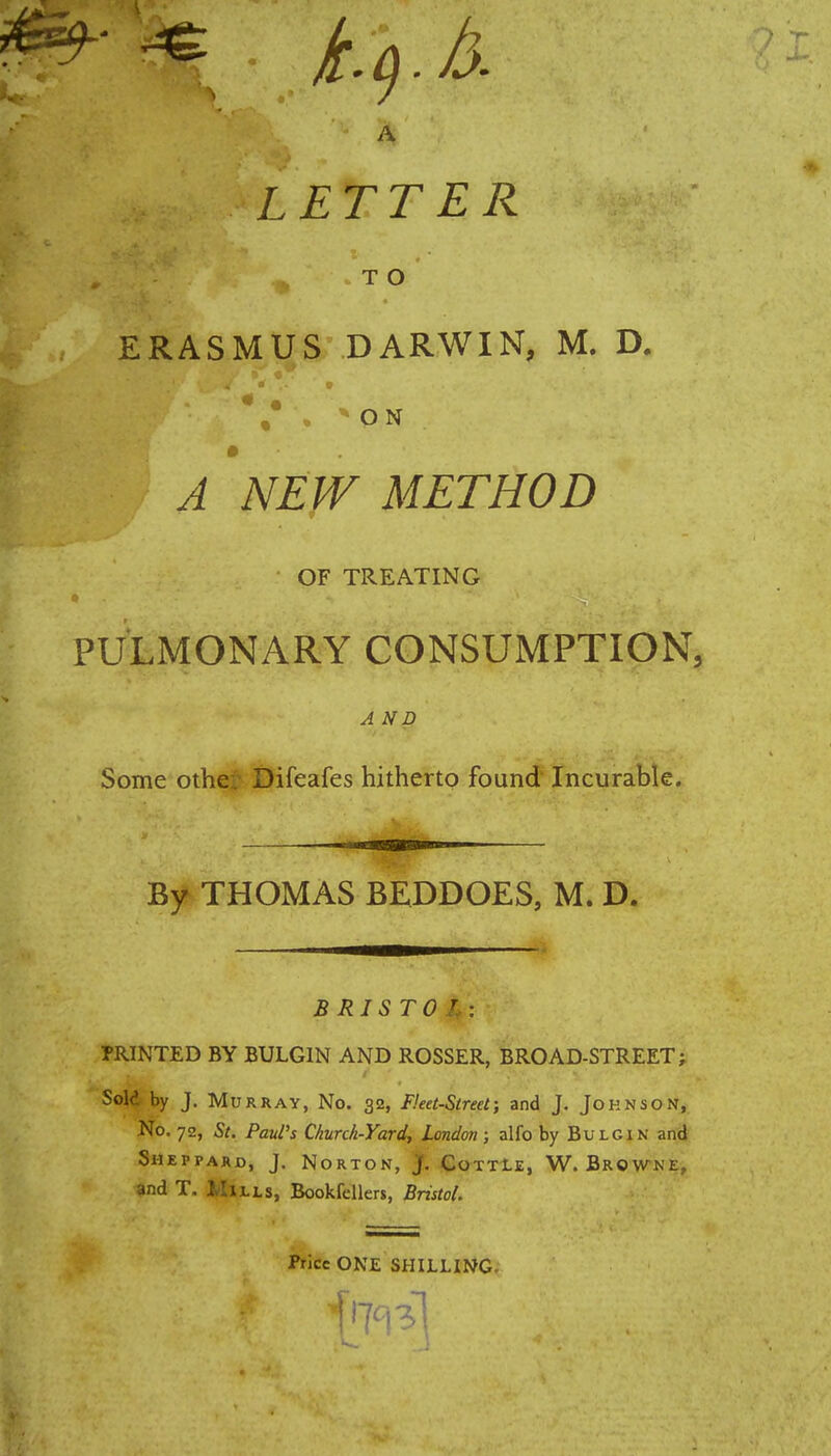 A LETTER T O ERASMUS DARWIN, M. D. / . * Q N A NEW METHOD ■ OF TREATING PULMONARY CONSUMPTION, A ND Some other Difeafes hitherto found Incurable. By THOMAS BEDDOES, M. D. B RISTO r : PRINTED BY BULGIN AND ROSSER, BROAD-STREET; Sold by J. Murray, No. 32, Fleet-Street; and J. Johnson, No. 72, St. Paul's Church-Yard, London; alfo by Bulgin and Sheppard, J. Norton, j. Cottle, W.Browne, and T. Mills, Bookfellers, Bristol. Price ONE SHILLING.