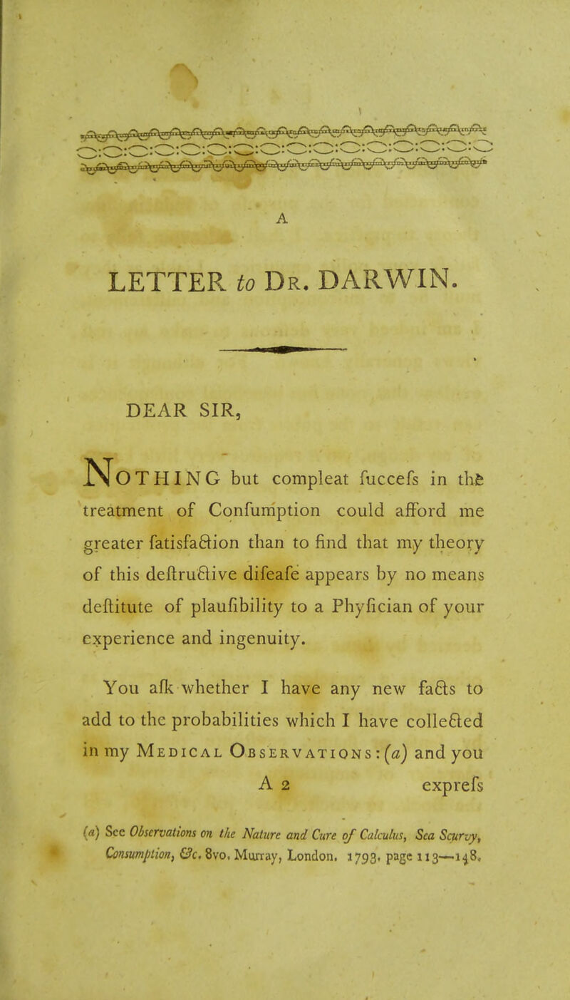 LETTER to Dr. DARWIN. DEAR SIR, No THING but compleat fuccefs in the treatment of Confumption could afford me greater fatisfaftion than to find that my theory of this deftruftive difeafe appears by no means deftitute of plaufibility to a Phyfician of your experience and ingenuity. You afk whether I have any new fa6ls to add to the probabilities which I have collected in my Medical Observations:^) and you A 2 exprefs <» Sec Observations on the Nature and Cure of Calculus, Sea Scurvy, Consumption, &c. 8vo, Murray, London. 1793. page 113—148,