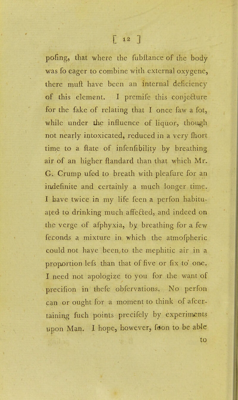 pofing, that where the fubitance of the body was fo eager to combine with external oxygene, there muft have been an internal deficiency of this element. I premife this conjecture for the fake of relating that I once faw a fot, while under the influence of liquor, though not nearly intoxicated, reduced in a very fliort time to a ftate of infenfibility by breathing air of an higher ftandard than that which Mr. G. Crump ufed to breath with pleafure for an indefinite and certainly a much longer time. I have twice in my life feen a perfon habitu- ated to drinking much affefted, and indeed on the verge of afphyxia, by breathing for a few feconds a mixture in which the atmofpheric could not haye been, to the mephitic air in a proportion lefs than that of five or fix to one. I need not apologize to you for the want of precifion in thefe obfervations. No perfon can or ought for a moment to think of afcer- taining fuch points precifely by experiments upon Man. I hope, however, foon to be able to