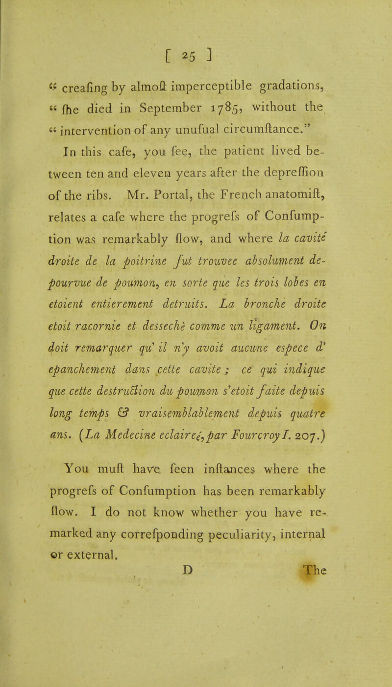 C£ creafing by almoft imperceptible gradations, « (he died in September 1785, without the  intervention of any unufual circumftance. In this cafe, you fee, the patient lived be- tween ten and eleven years after the depreffion of the ribs. Mr. Portal, the French anatomift, relates a cafe where the progrefs of Confump- tion was remarkably flow, and where la cavite droite de la poitrine jut trouvee absolument de- pourvue de poumon, en sorte que les trois lobes en etoient entierement detruits. La bronche droite etoit racornie et desseche comme un ligament. On doit remarquer qiC il riy avoit aucune espece d' epanchement dans cctte cavite; ce qui indique que cette destruction die poyumon s'etoitfaite depuis long temps & vraisemblablement depuis quatre ans. [La Medecine eclair ej, par Fourcroyl. 207.) You mult have feen inftances where the progrefs of Confumption has been remarkably flow. I do not know whether you have re- marked any correfponding peculiarity, internal or external. D The