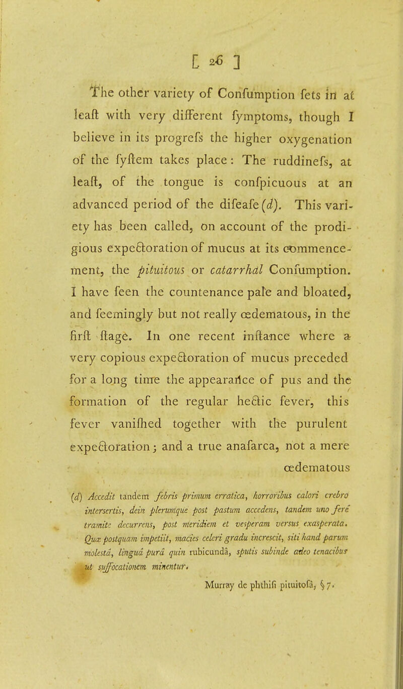 The other variety of Confumption fets in at leaft with very different fymptoms, though I believe in its progrefs the higher oxygenation of the fyftem takes place: The ruddinefs, at leaft, of the tongue is confpicuous at an advanced period of the difeafe(d). This vari- ety has been called, on account of the prodi- gious expectoration of mucus at its commence- ment, the pituitous or catarrhal Confumption. I have feen the countenance pate and bloated, and feemingly but not really cedematous, in the firft ftage. In one recent inftance where a very copious expectoration of mucus preceded for a long time the appeararlce of pus and the formation of the regular hectic fever, this fever vanilhed together with the purulent expectoration; and a true anafarca, not a mere cedematous (d) Accedit tandem febris primum erratica, horroribus calori crcbro intcrsertis, dein plerumque post pastum acccdens, tandem uno fere tram.il: decurrens, post meridiem et vesperam versus exasperata. Qua: postquam impetiit, macies celcri gradu increscit, sitihand parttm molestd, lingua purd quin rubicunda, sputis subinde adeo tcnacibus t syjfocationem minentur. Murray de phthifi pituitola, §7.