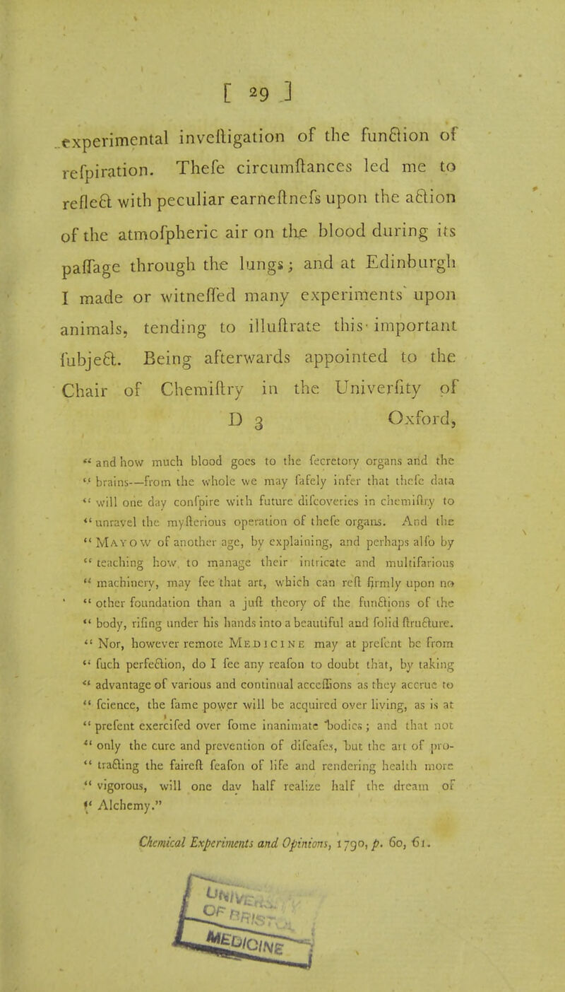 experimental investigation of the funftion of refpiration. Thefe circumftances led me to reflect with peculiar earneftnefs upon the action of the atmofpheric air on the blood during its paflage through the lungs; and at Edinburgh I made or witnefled many experiments' upon animals, tending to illuftrate this-important fubjeCt. Being afterwards appointed to the Chair of Chemiftry in the Univerfity of D 3 Oxfordj  and how much blood goes to the fecretory organs and the  brains—from the whole we may fafcly infer that thefc data  will one day confpire with future difcoveries in chemifir.y to ♦'unravel the myfterious operation of thefe organs. And the  Mayow of another age, by explaining, and perhaps alfo by  teaching how to manage their intricate and multifarious  machinery, may fee that art, which can reft firmly upon no *■' other foundation than a juft theory of the functions of the  body, rifing under his hands into a beautiful and folid ftructure.  Nor, however remote Medicine may at prefent be from u fuch perfection, do I fee any reafon to doubt that, by taking ** advantage of various and continual acccilions as they accrue to *.' fcience, the fame power will be acquired over living, as is at  prefent cxercifed over fome inanimate bodies; and that not  only the cure and prevention of difeafe.i, hut the ait of pro-  tracking the faircft feafou of life and rendering health more  vigorous, will one dav half realize half the dream of (' Alchemy. Chemical Experiments and Opinions, 1790, p. 60, C1.