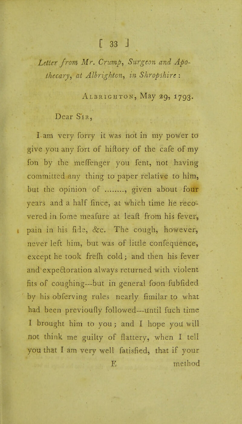 Letter from Mr. Crimp, Surgeon and Apo- thecary, at sllbrightcn, in Shropshire : Albrighton, May 29, 1793. Dear S'ir, I am very forry it was not in my power to give you any fort of hiftory of the cafe of my fon by the meffenger you fent, not having committed any thing to paper relative to him, but the opinion of , given about four years and a half fince, at which time he reco- vered in fome meafure at leaft from his fever, 1 pain in his fide, &:c. The cough, however, never left him, but was of little confequence, except he took frefli cold; and then his fever and expe&oration always returned with violent fits of coughing—but in general foon fubfided by his obferving rules nearly fimilar to what had been previoufly followed—Until fuch time I brought him to you; and I hope yoil will not think me guilty of flattery, when I tell you that I am very well fatisfied, that if your F, method