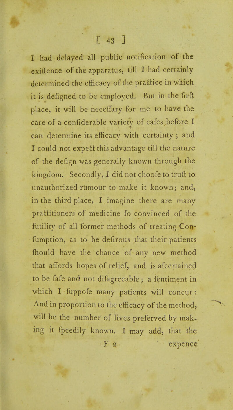 I had delayed all public notification of the cxiftence of the apparatus, till I had certainly determined the efficacy of the practice in which it is defigned to be employed. But in the firft place, it will be neceffary for me to have the care of a confiderable variety of cafes before I can determine its efficacy with certainty; and I could not expect this advantage till the nature of the defign was generally known through the kingdom. Secondly, I did not choofe to truft to unauthorized riimour to make it known; and, in the third place, I imagine there are many praftitioners of medicine fo convinced of the futility of all former methods of treating Con- fumption, as to be defirous that their patients ftiould have the chance of any new method that affords hopes of relief, and is afcertained to be fafe and not difagreeable; a fentiment in which I fuppofe many patients will concur: And in proportion to the efficacy of the method, will be the number of lives preferved by mak- ing it fpeedily known. I may add, that the F 2 expence