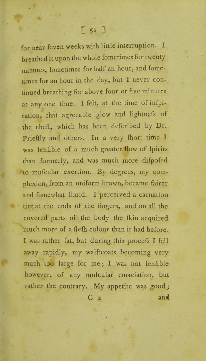 [ 5* ] tor near feven weeks with little interruption. I breathed it upon the whole fometimes for twenty minutes, fometimes for half an hour, and fome- times for an hour in the day, but I never con- tinued breathing for above four or five rqinutcs at any one time. I felt, at the time of infpi- ration, that agreeable glow and lightnefs of the cheft, which has been defcribed by Dr. Prieftly and others. In a very fhort time I was fenfible of a much greater flow of fpirits than formerly, and was much more difpofed to mufcular exertion. By degrees, my com- plexion, from an uniform brown, became fairer and fomewhat florid. I perceived a carnation lint at the ends of the fingers, and on all the covered parts of the body the fkin acquired much more of a flefli colour than it had before. I was rather fat, but during this procefs I fell away rapidly, my waiftcoats becoming very much too large for me; I was not fenfible however, of any mufcular emaciation, but rather the contrary. My appetite was good;