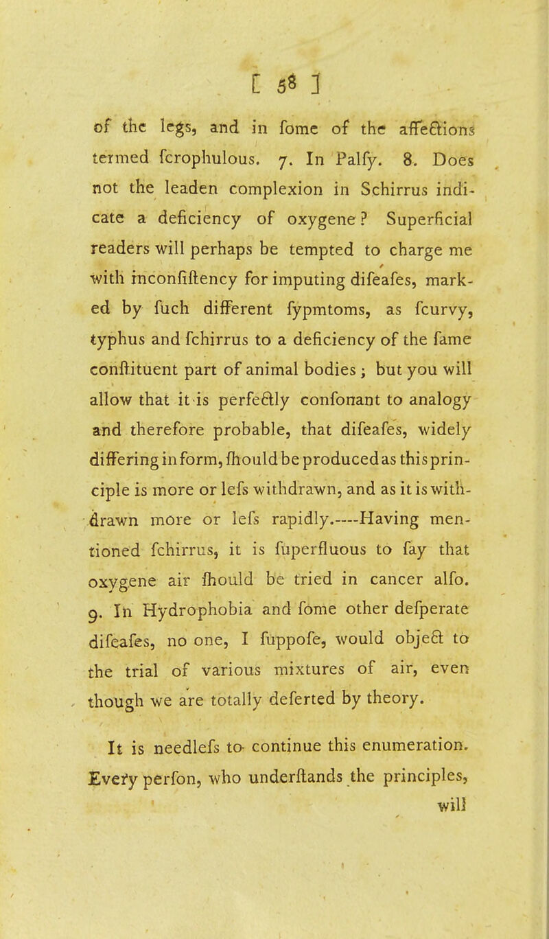 of the legs, and in fome of the affections termed fcrophulous. 7. In Palfy. 8, Does not the leaden complexion in Schirrus indi- cate a deficiency of oxygene ? Superficial readers will perhaps be tempted to charge me with rnconfiftency for imputing difeafes, mark- ed by fuch different fypmtoms, as fcurvy, typhus and fchirrus to a deficiency of the fame conftituent part of animal bodies; but you will allow that it is perfectly confonant to analogy and therefore probable, that difeafes, widely differing in form, mould be produced as this prin- ciple is more or lefs withdrawn, and as it is with- drawn more or lefs rapidly.—Having men- tioned fchirrus, it is fuperfluous to fay that oxygene air mould be tried in cancer alfo. q. In Hydrophobia and fome other defperate difeafes, no one, I fuppofe, would object to the trial of various mixtures of air, even . though we are totally deferted by theory. It is needlefs to continue this enumeration. Every perfon, who underftands the principles, will