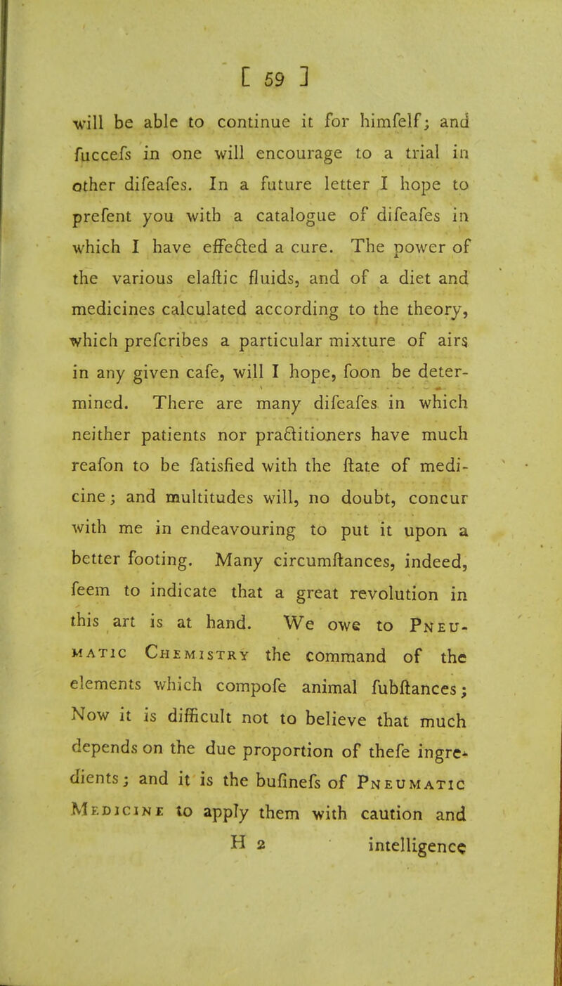 will be able to continue it for himfelf; and fuccefs in one will encourage to a trial in other difeafes. In a future letter I hope to prefent you with a catalogue of difeafes in which I have effected a cure. The power of the various elaftic fluids, and of a diet and medicines calculated according to the theory, which prefcribes a particular mixture of airs, in any given cafe, will I hope, foon be deter- mined. There are many difeafes in which neither patients nor practitioners have much reafon to be fatisfied with the ftate of medi- cine ; and multitudes will, no doubt, concur with me in endeavouring to put it upon a better footing. Many circumftances, indeed, feem to indicate that a great revolution in this art is at hand. We owe to Pneu- matic Chemistry the command of the elements which compofe animal fubftances; Now it is difficult not to believe that much depends on the due proportion of thefe ingre- dients; and it is the bufinefs of Pneumatic Medicine to apply them with caution and H 2 intelligence