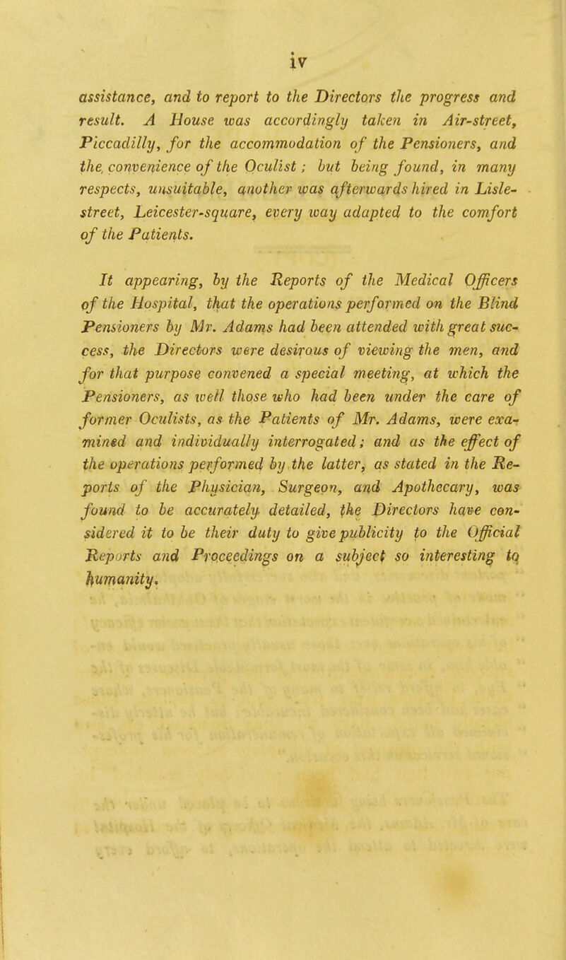 iv assistance, and to report to the Directors the progress and result. A House was accordingly taken in Air-street, Piccadilly, for the accommodation of the Pensioners, and the convenience of the Oculist; but being found, in many respects, unsuitable, another was qfterwards hired in Lisle- street, Leicester-square, every way adapted to the comfort of the Patients. It appearing, by the Reports of the Medical Oncers of the Hospital, that the operations performed on the Blind Pensioners by Mr. Adams had been attended with great suc- cess, the Directors were desirous of viewing the men, and for that purpose convened a special meeting, at which the Pensioners, as toell those who had been under the care of former Oculists, as the Patients of Mr. Adams, were exa-r mined and individually interrogated; and as the effect of the operations performed by the latter, as stated in the Re- ports of the Physician, Surgeon, and Apothecary, was found to be accurately detailed, the Directors have con- sidered it to be their duty to give publicity to the Official Reports and Proceedings on a subject so interesting tq humanity.