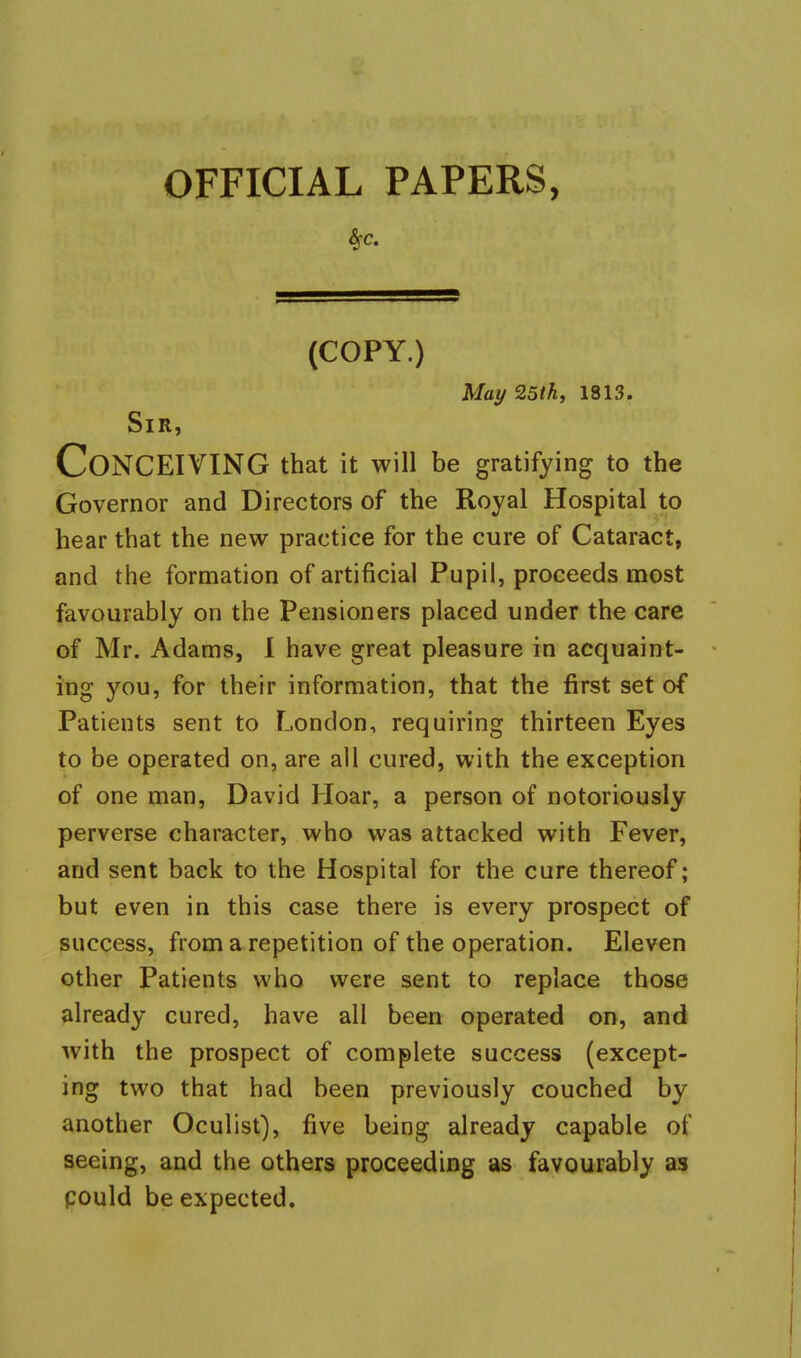 OFFICIAL PAPERS, (COPY.) May 25tk, 1813. Sir, Conceiving that it will be gratifying to the Governor and Directors of the Royal Hospital to hear that the new practice for the cure of Cataract, and the formation of artificial Pupil, proceeds most favourably on the Pensioners placed under the care of Mr. Adams, 1 have great pleasure in acquaint- ing you, for their information, that the first set of Patients sent to London, requiring thirteen Eyes to be operated on, are all cured, with the exception of one man, David Hoar, a person of notoriously perverse character, who was attacked with Fever, and sent back to the Hospital for the cure thereof; but even in this case there is every prospect of success, from a repetition of the operation. Eleven other Patients who were sent to replace those already cured, have all been operated on, and with the prospect of complete success (except- ing two that had been previously couched by another Oculist), five being already capable of seeing, and the others proceeding as favourably as pould be expected.