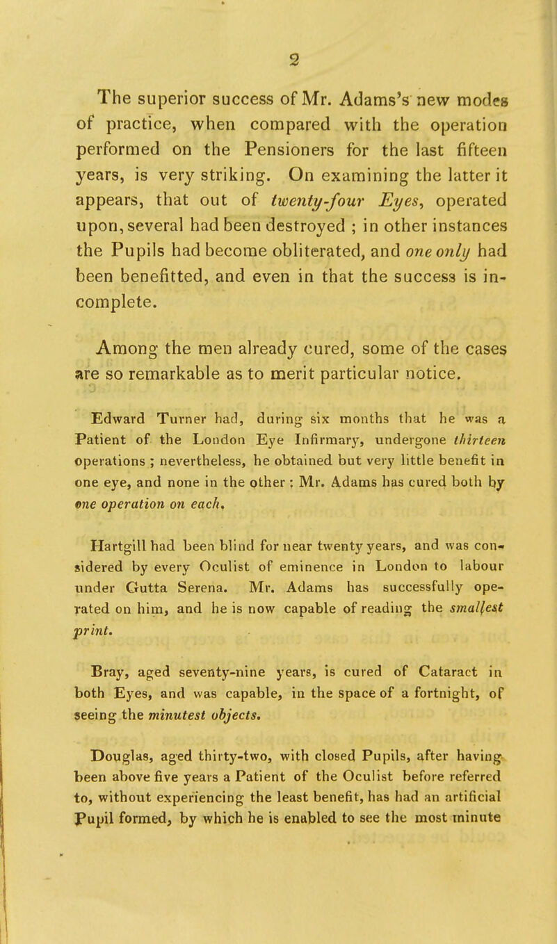 The superior success of Mr. Adams's new modes of practice, when compared with the operation performed on the Pensioners for the last fifteen years, is very striking. On examining the latter it appears, that out of twenty-four Eyes^ operated upon, several had been destroyed ; in other instances the Pupils had become obliterated, and one only had been benefitted, and even in that the success is in- complete. Among the men already cured, some of the cases are so remarkable as to merit particular notice. Edward Turner had, during six months that he was a Patient of the London Eye Infirmar}', undergone thirteen operations ; nevertheless, he obtained but very little bene6t in one eye, and none in the other : Mr. Adams has cured both by ene operation on each, Hartgillhad been blind fornear twenty years, and was con- sidered by every Oculist of eminence in London to labour under Gutta Serena. Mr. Adams has successfully ope- rated on him, and he is now capable of reading the smallest print. Bray, aged seventy-nine years, is cured of Cataract in both Eyes, and was capable, in the space of a fortnight, of seeing the minutest objects. Douglas, aged thirty-two, with closed Pupils, after having been above five years a Patient of the Oculist before referred to, without experiencing the least benefit, has had an artificial J*upil formed, by which he is enabled to see the most minute