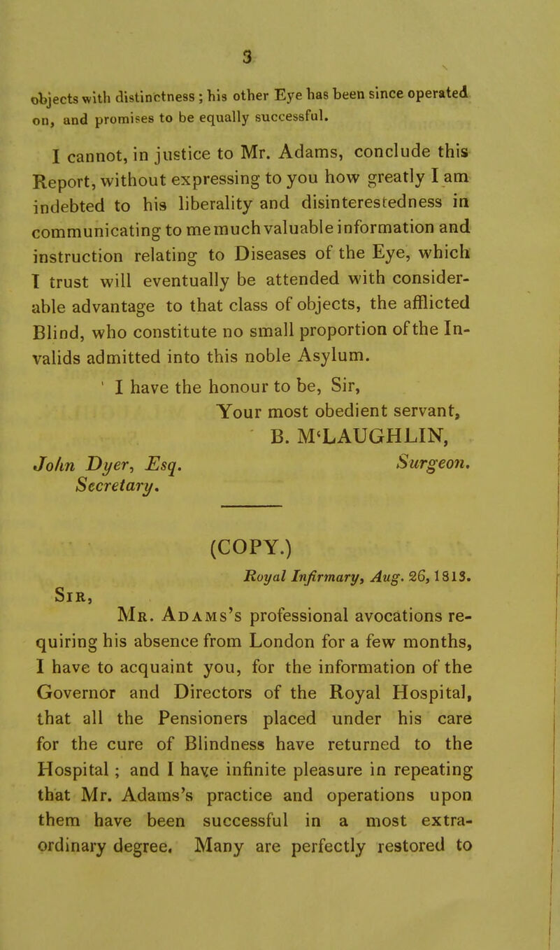 objects with distinctness ; his other Eye has been since operated on, and promises to be equally successful. I cannot, in justice to Mr. Adams, conclude this Report, without expressing to you how greatly I am indebted to his liberality and disinterestedness in communicating to memuch valuable information and instruction relating to Diseases of the Eye, which 1 trust will eventually be attended with consider- able advantage to that class of objects, the afflicted Blind, who constitute no small proportion of the In- valids admitted into this noble Asylum. ' I have the honour to be. Sir, Your most obedient servant, B. M'LAUGHLIN, John Dyer, Esq. Surgeon, Secretary, (COPY.) Royal Infirmaryi Aug. 26,1813. Sir, Mr. Adams's professional avocations re- quiring his absence from London for a few months, I have to acquaint you, for the information of the Governor and Directors of the Royal Hospital, that all the Pensioners placed under his care for the cure of Blindness have returned to the Hospital; and I haye infinite pleasure in repeating that Mr. Adams's practice and operations upon them have been successful in a most extra- ordinary degree. Many are perfectly restored to