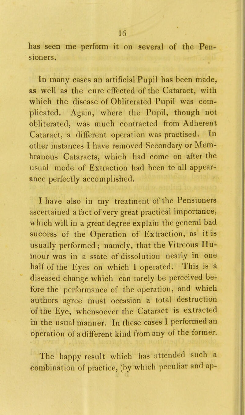 has seen me perform it on several of the Pen- sioners. In many cases an artificial Pupil has been made, as well as the cure effected of the Cataract, with which the disease of Obliterated Pupil was com- plicated. Again, where the Pupil, though not obliterated, was much contracted from Adherent Cataract, a different operation was practised. In other instances I have removed Secondary or Mem- branous Cataracts, which had come on after the usual mode of Extraction had been to all appear- ance perfectly accomplished. I have also in my treatment of the Pensioners ascertained a fact of very great practical importance, which will in a great degree explain the general bad success of the Operation of Extraction, as it is usually performed ; namely, that the Vitreous Hu- mour was in a state of dissolution nearly in one half of the Eyes on which I operated. This is a diseased change which can rarely be perceived be- fore the performance of the operation, and which authors agree must occasion a total destruction of the Eye, whensoever the Cataract is extracted in the usual manner. In these cases I performed an operation of a different kind from any of the former. The happy result which has attended such a combination of practice, (by which peculiar and ap-