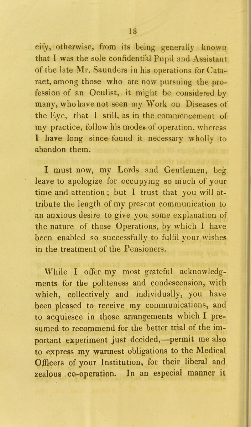 cify, otherwise, from its being generally known that I was the sole confidential Pupil and Assistant of the late Mr. Saunders in his operations for Cata- ract, among those who are now pursuing the pro- fession of an Oculist,, it might be considered by many, who have not seen my Work on Diseases of the Eye, that 1 still, as in the commencement of my practice, follow his modes of operation, whereas I have long since found it necessary wholl}^ to abandon them. I must now, my Lords and Gentlemen, beg leave to apologize for occupying so much of your time and attention; but I trust that you will at- tribute the length of my present communication to an anxious desire to give you some explanation of the nature of those Operations, by which I have been enabled so successfully to fulfil your wishes in the treatment of the Pensioners. While I offer my most grateful acknowledg- ments for the politeness and condescension, with which, collectively and individually, you have been pleased to receive my communications, and to acquiesce in those arrangements which I pre- sumed to recommend for the better trial of the im- portant experiment just decided,—permit me also to express ray warmest obligations to the Medical Officers of your Institution, for their liberal and zealous co-operation. In an especial manner it