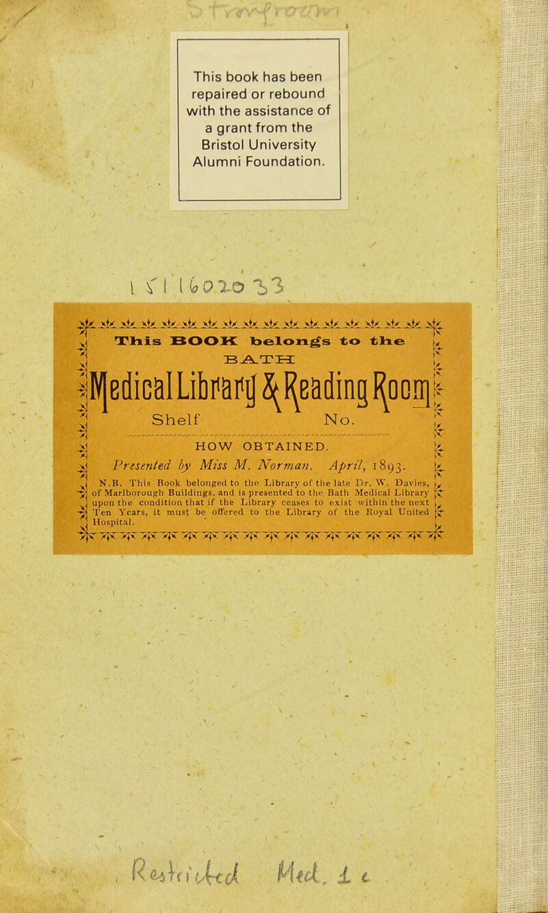 This book has been repaired or rebound with the assistance of a grant from the Bristol University Alumni Foundation. iii. -sli. iii. >ti. j^li. Jsk. J^k. >ii jii. jAi. Jsk. -Jst^ ^k. iti .5k. xj Tliis BOOK belongs -to tlie |^ llV|edicaILibPaf^2^I^a(lmgI^orii| ^ Shelf No. C ^1 HOW OBTAINED. li. ■'I » - **• ^ Presented by Miss M. Norman. April, 1893. 1^. yj N.B. This Book belonged to the Library of the late Dr. W. Davies, \^ 5] of Marlborougli Buildings, and is presented to tlip Bath Medical Library J upon the condition that if the Library ceases to exist within the next -5] Ten Years, it must be offered to the Library of the Royal United * Hospital. \