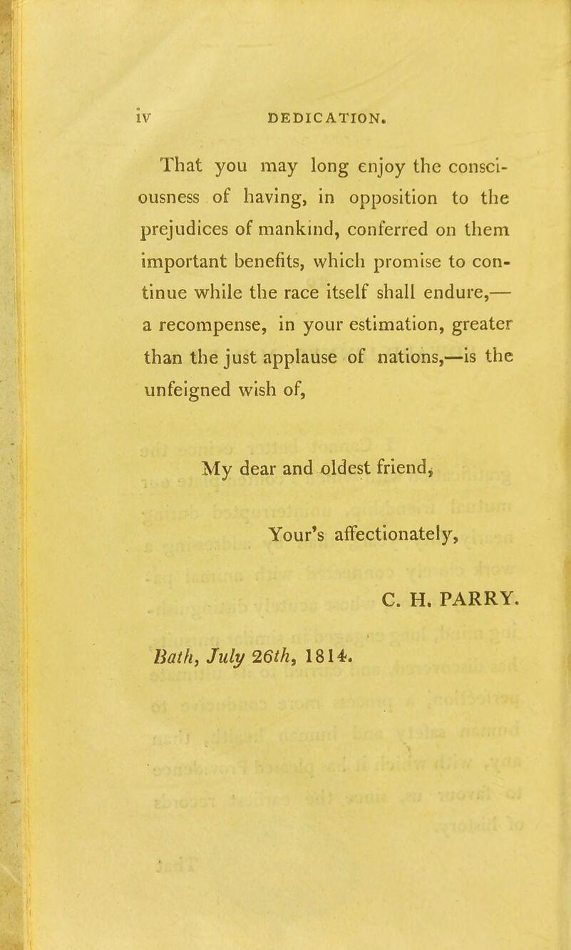 iv DEDICATION, That you may long enjoy the consci- ousness of having, in opposition to the prejudices of mankind, conferred on them important benefits, which promise to con- tinue while the race itself shall endure,— a recompense, in your estimation, greater than the just applause of nations,—is the unfeigned wish of, My dear and oldest friend^ Your's affectionately, C. H. PARRY. Bath, July 26th, 1814.
