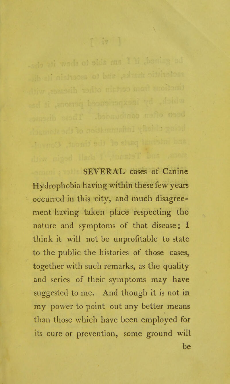 \ SEVERAL cases of Canine Hydrophobia having within these few years occurred in this city, and much disagree- ment having taken place respecting the nature and symptoms of that disease; I think it will not be unprofitable to state to the public the histories of those cases, together with such remarks, as the quality and series of their symptoms may have suggested to me. And though it is not in my power to pomt out any better means than those which have been employed for its cure or prevention, some ground will be