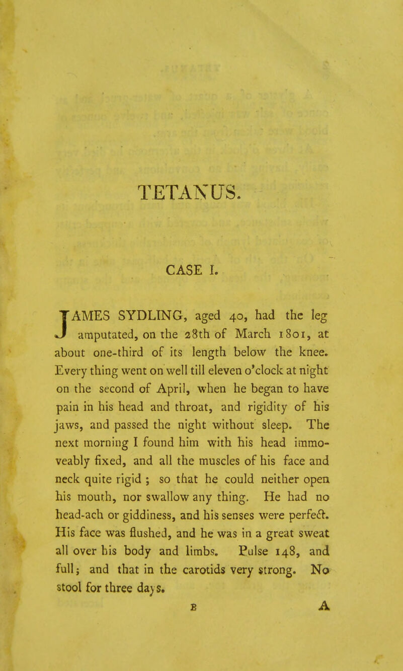 TETANUS. CASE I. AMES SYDLING, aged 40, had the leg •J amputated, on the 28th of March 1801, at about one-third of its length below the knee. Every thing went on well till eleven o'clock at night on the second of April, when he began to have pain in his head and throat, and rigidity of his jaws, and passed the night without sleep. The next morning I found him with his head immo- veably fixed, and all the muscles of his face and neck quite rigid ; so that he could neither open his mouth, nor swallow any thing. He had no head-ach or giddiness, and his senses were perfeft. His face was flushed, and he was in a great sweat all over bis body and limbs. Pulse 148, and full; and that in the carotids very strong. No stool for three da) S. B A