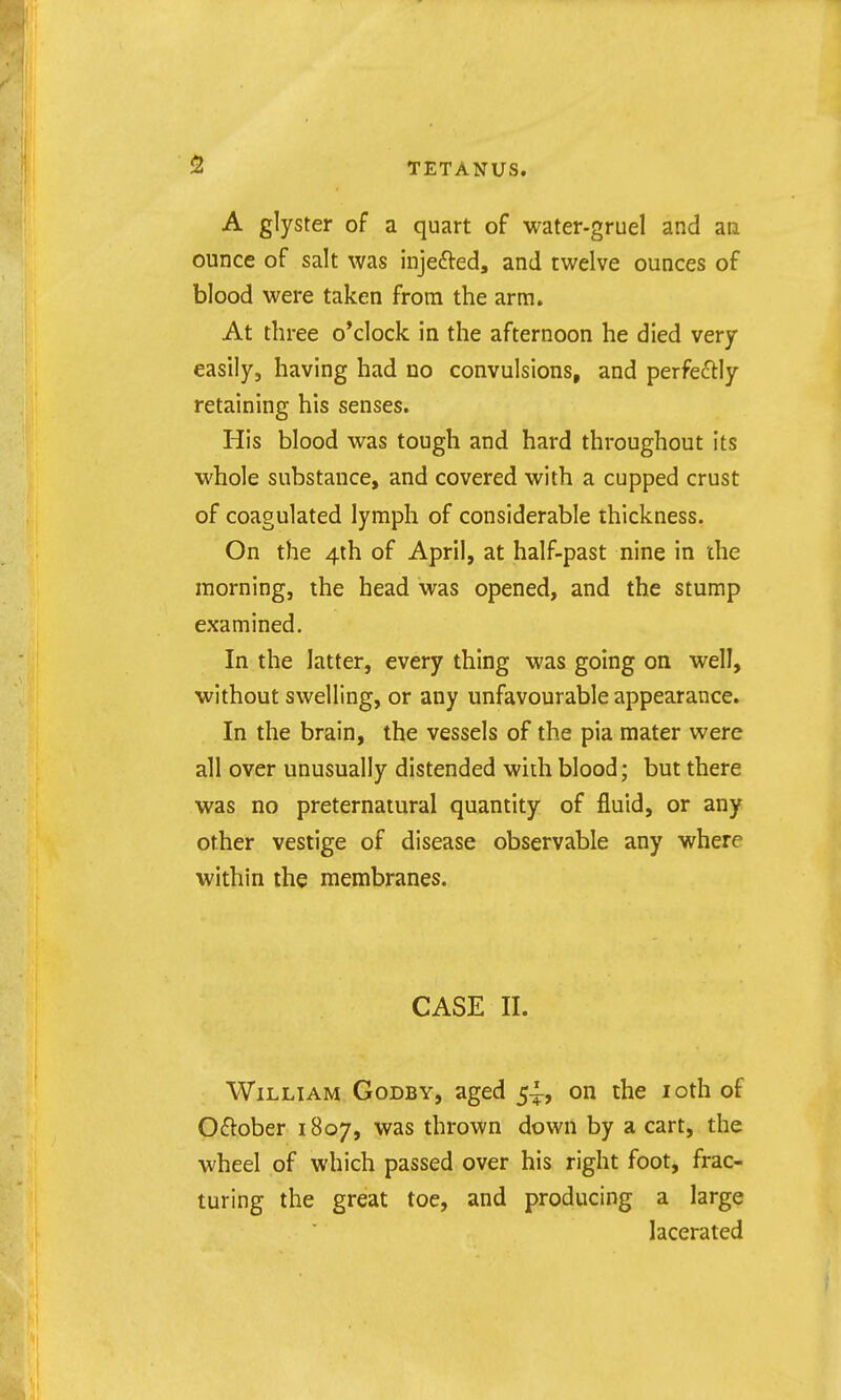 A glyster of a quart of water-gruel and an ounce of salt was injefted, and twelve ounces of blood were taken from the arm. At three o'clock in the afternoon he died very easily, having had no convulsions, and perfedly retaining his senses. His blood was tough and hard throughout its whole substance, and covered with a cupped crust of coagulated lymph of considerable thickness. On the 4th of April, at half-past nine in the morning, the head was opened, and the stump examined. In the latter, every thing was going on well, without swelling, or any unfavourable appearance. In the brain, the vessels of the pia mater were all over unusually distended wiih blood; but there was no preternatural quantity of fluid, or any other vestige of disease observable any where within the membranes. CASE II. William Godby, aged 5^, on the loth of October 1807, was thrown down by a cart, the wheel of which passed over his right foot, frac- turing the great toe, and producing a large lacerated
