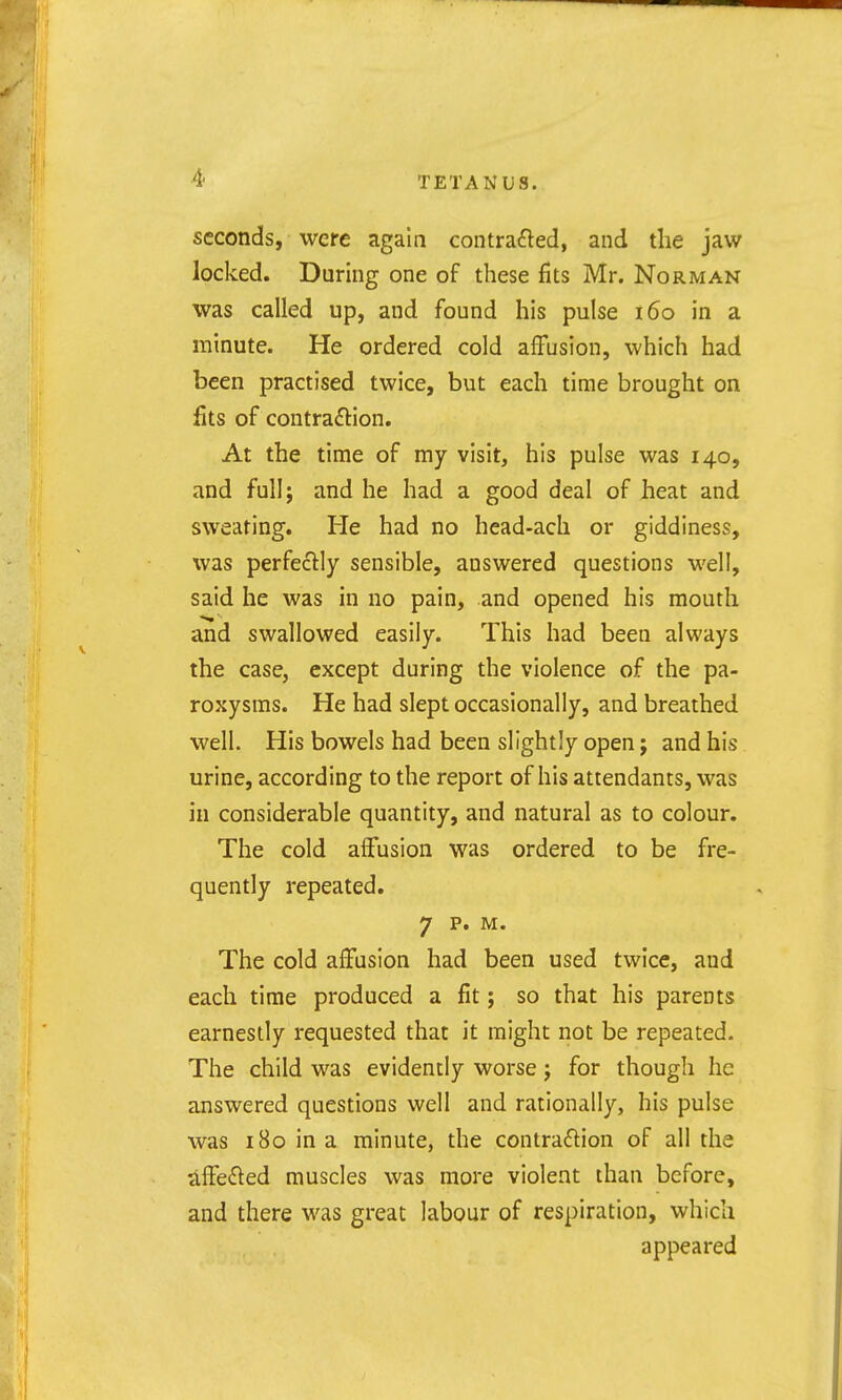 seconds, were again contrafled, and the jaw locked. During one of these fits Mr. Norman was called up, and found his pulse i6o in a minute. He ordered cold affusion, which had been practised twice, but each time brought on fits of contraftion. At the time of my visit, his pulse was 140, and full; and he had a good deal of heat and sweating. He had no head-ach or giddiness, was perfectly sensible, answered questions well, said he was in no pain, and opened his mouth and swallowed easily. This had been always the case, except during the violence of the pa- roxysms. He had slept occasionally, and breathed well. His bowels had been slightly open; and his urine, according to the report of his attendants, was in considerable quantity, and natural as to colour. The cold affusion was ordered to be fre- quently repeated. 7 p. M. The cold affusion had been used twice, and each time produced a fit; so that his parents earnestly requested that it might not be repeated. The child was evidently worse j for though he answered questions well and rationally, his pulse was 180 in a minute, the contraftion of all the affected muscles was more violent than before, and there was great labour of respiration, which appeared