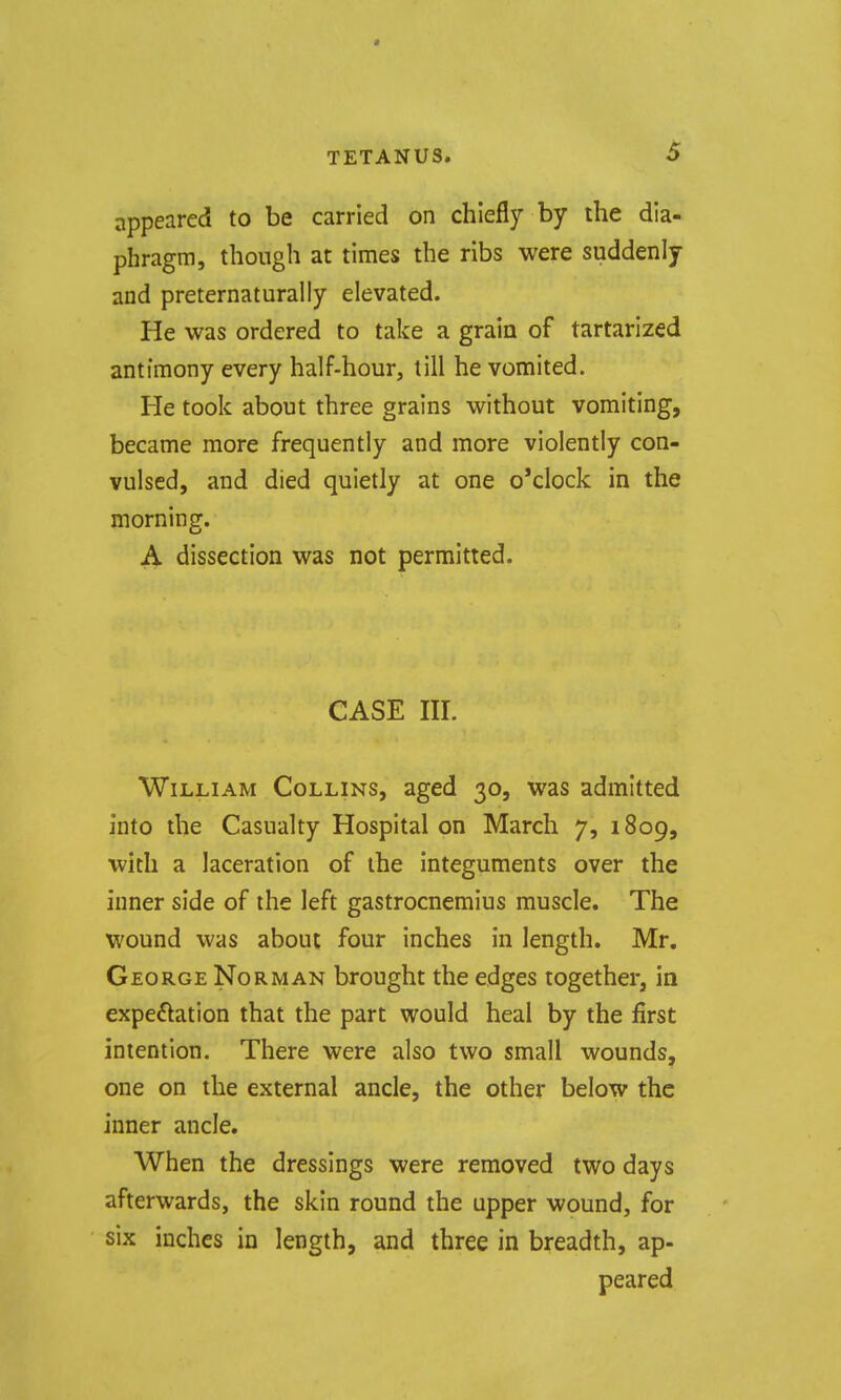 appeared to be carried on chiefly by the dia- phragm, though at times the ribs were suddenly and preternaturally elevated. He was ordered to take a grain of tartarized antimony every half-hour, till he vomited. He took about three grains without vomiting, became more frequently and more violently con- vulsed, and died quietly at one o'clock in the morning. A dissection was not permitted. CASE III. William Collins, aged 30, was admitted into the Casualty Hospital on March 7, 1809, with a laceration of the integuments over the inner side of the left gastrocnemius muscle. The wound was about four inches in length. Mr. George Norman brought the edges together, in expeftation that the part would heal by the first intention. There were also two small wounds, one on the external ancle, the other below the inner ancle. When the dressings were removed two days afterwards, the skin round the upper wound, for six inches in length, and three in breadth, ap- peared