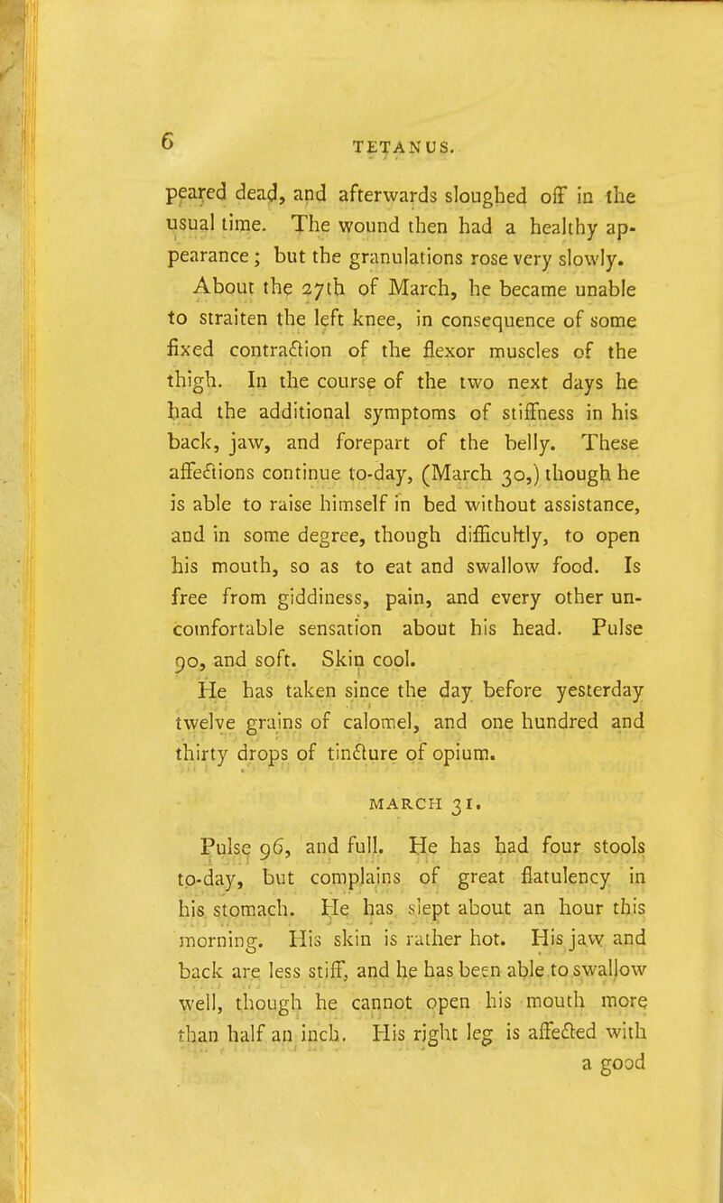 pfai-ed dead, and afterwards sloughed ofF in the usual lime. The wound then had a healthy ap- pearance ; but the granulations rose very slowly. About the 27tb of March, he became unable to straiten the left knee, in consequence of some fixed contraction of the flexor muscles of the thigh. In the course of the two next days he bad the additional symptoms of stiffness in his back, jaw, and forepart of the belly. These afFefiions continue to-day, (March 30,) though he is able to raise himself in bed without assistance, and in some degree, though difficuhly, to open his mouth, so as to eat and swallow food. Is free from giddiness, pain, and every other un- comfortable sensation about his head. Pulse 90, and soft. Skin cool. He has taken since the day before yesterday tvi'elve grains of calomel, and one hundred and thirty drops of tinflure of opium. MARCH 31. Pulse 96, and full. He has bad four stools tp-day, but complains of great flatulency in his stomach. He has slept about an hour this morning. His skin is rather hot. His javy and back are less stiff, and he has been able to swallow well, though he cannot open his mouth more than half an inch. His right leg is affefled with a good