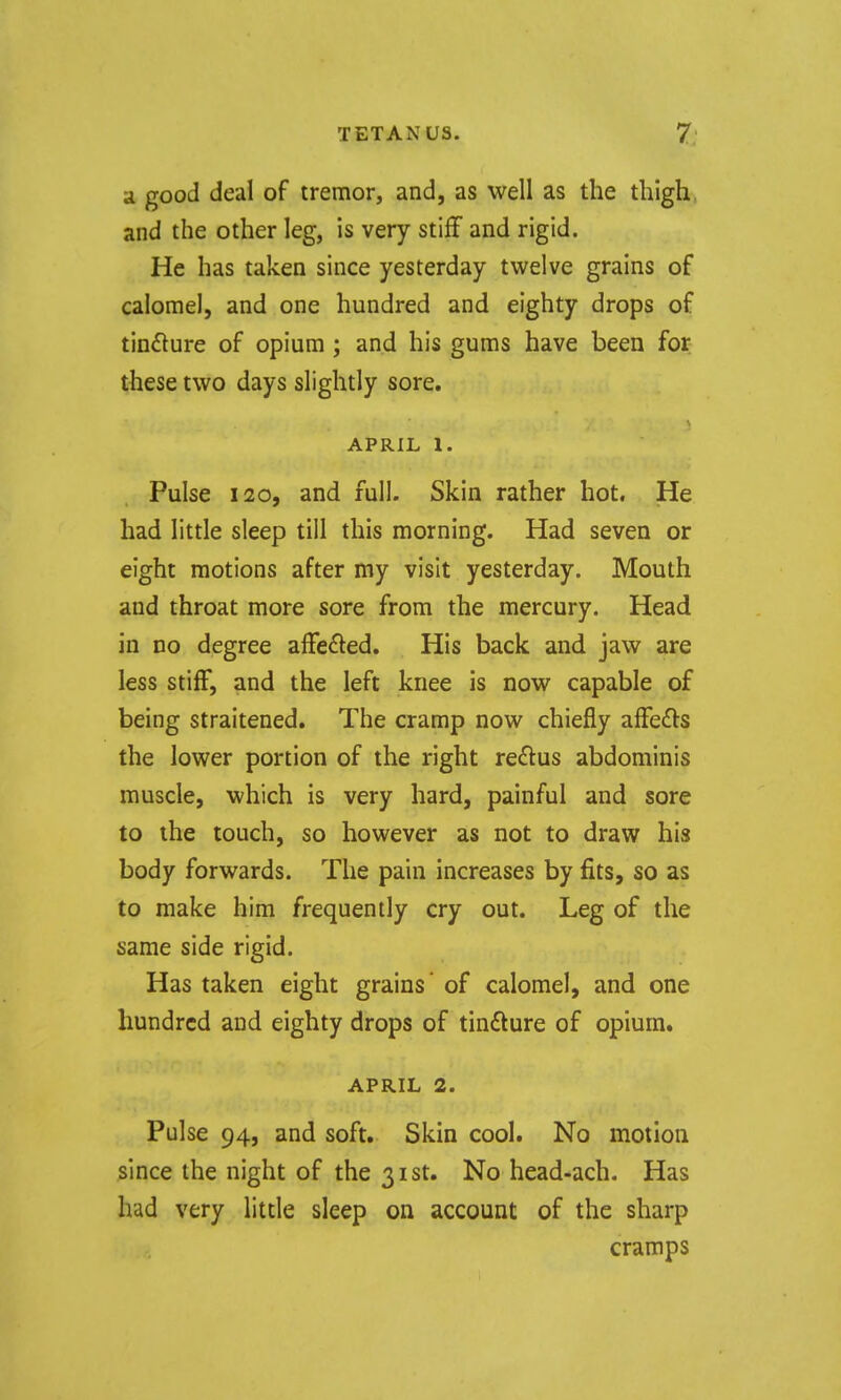 a good deal of tremor, and, as well as the thigh, and the other leg, is very stiff and rigid. He has taken since yesterday twelve grains of calomel, and one hundred and eighty drops of tinfture of opium ; and his gums have been for these two days slightly sore. APRIL 1. Pulse 120, and full. Skin rather hot. He had little sleep till this morning. Had seven or eight motions after my visit yesterday. Mouth and throat more sore from the mercury. Head in no degree affected. His back and jaw are less stiff, and the left knee is now capable of being straitened. The cramp now chiefly affe£ls the lower portion of the right reflus abdominis muscle, which is very hard, painful and sore to the touch, so however as not to draw his body forwards. The pain increases by fits, so as to make him frequently cry out. Leg of the same side rigid. Has taken eight grains' of calomel, and one hundred and eighty drops of tindture of opium. APRIL 2. Pulse 94, and soft. Skin cool. No motion since the night of the 31st. No head-ach. Has had very little sleep on account of the sharp cramps