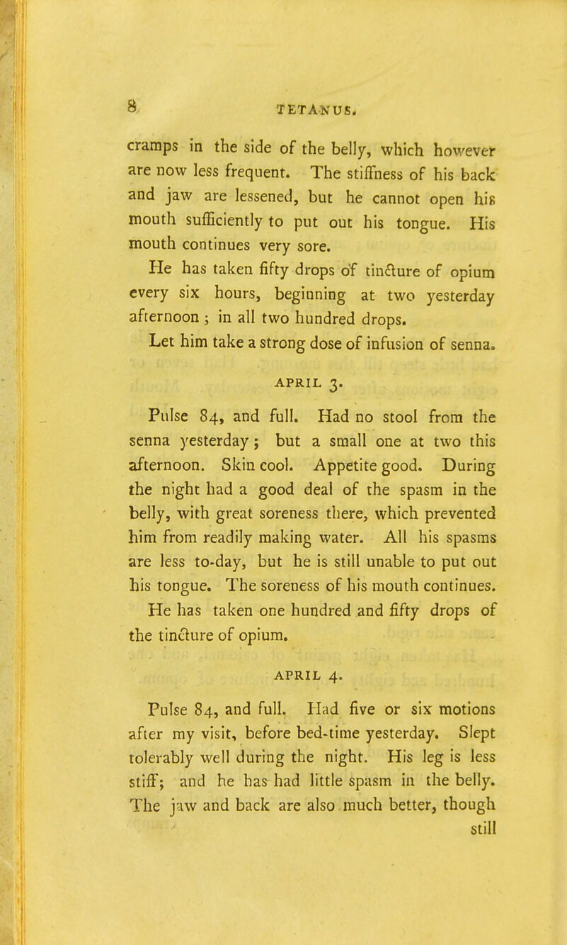 cramps in the side of the belly, which however are now less frequent. The stiffness of his back and jaw are lessened, but he cannot open his mouth sufficiently to put out his tongue. His mouth continues very sore. He has taken fifty drops of tin£lure of opium every six hours, beginning at two yesterday afternoon ; in all two hundred drops. Let him take a strong dose of infusion of senna. APRIL 3. Pulse 84, and full. Had no stool from the senna yesterday; but a small one at two this afternoon. Skin cool. Appetite good. During the night had a good deal of the spasm in the belly, with great soreness there, which prevented him from readily making water. All his spasms are less to-day, but he is still unable to put out his tongue. The soreness of his mouth continues. He has taken one hundred and fifty drops of the tincture of opium. APRIL 4. Pulse 84, and full. Had five or six motions after my visit, before bed-time yesterday. Slept tolerably well during the night. His leg is less stiff; and he has had little spasm in the belly. The jaw and back are also much better, though still