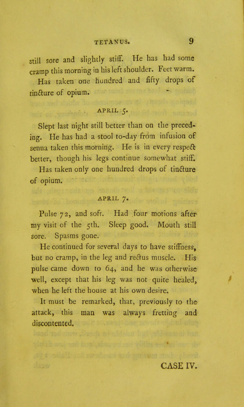 still sore and slightly stiff. He has had some cramp this morning in his left shoulder. Feet warm. Has taken one hundred and fifty drops of tin^lure of opium. APRIL 5. Slept last night still better than on the preced- ing. He has had a stool to-day from infusion of senna taken this morning. He is in every respect better, though his legs continue somewhat stiff. Has taken only one hundred drops of tindlure of opium. APRIL 7. Pulse 72, and soft. Had four motions after my visit of the 5th. Sleep good. Mouth still sore. Spasms gone. He continued for several days to have stiffness, but no cramp, in the leg and renins muscle. His pulse came down to 64, and he was otherwise well, except that his leg was not quite healed, when he left the house at his own desire. It must be remarked, that, previously to the attack, this man was always fretting and discontented. CASE IV.