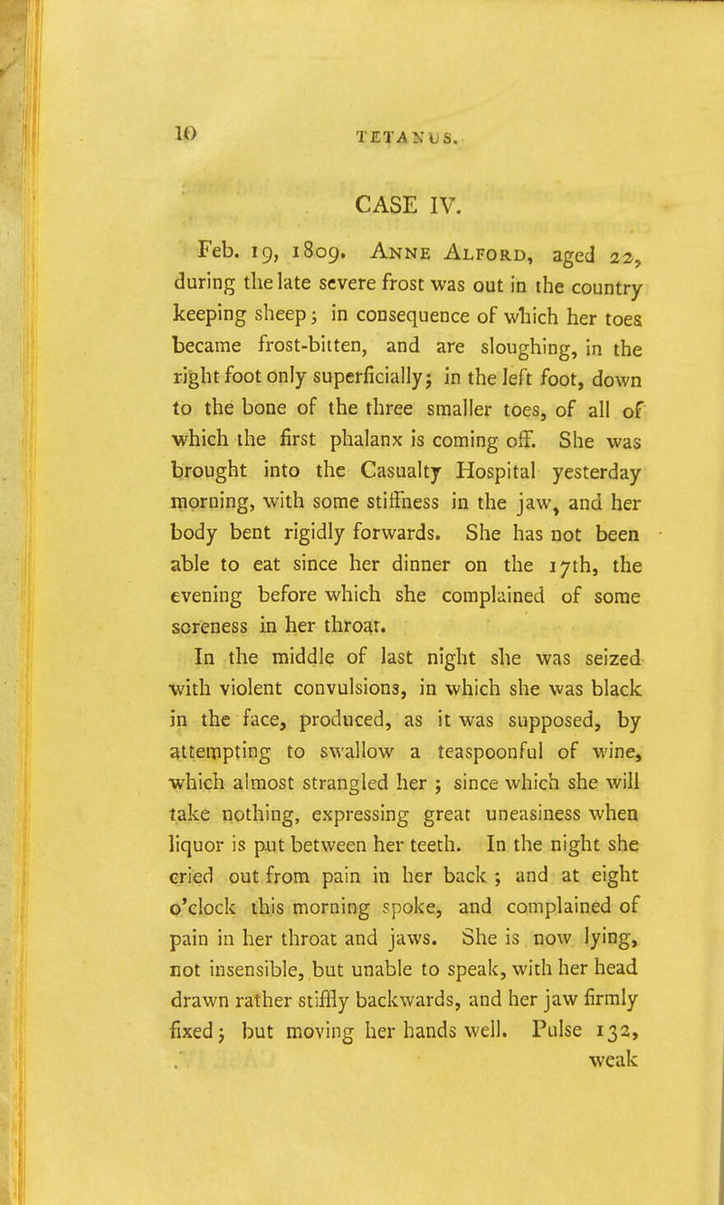 CASE IV. Feb. 19, 1809. Anne Alford, aged 22, during the late severe frost was out in the country- keeping sheep; in consequence of which her toes became frost-bitten, and are sloughing, in the right foot only superficially; in the left foot, down to the bone of the three smaller toes, of all of which the first phalanx is coming off. She was brought into the Casualty Hospital yesterday mprning, with some stiffness in the jaw, and her body bent rigidly forwards. She has not been able to eat since her dinner on the 17th, the evening before which she complained of some soreness in her throat. In the middle of last night she was seized with violent convulsions, in which she was black in the face, produced, as it was supposed, by ^ttenipting to swallow a teaspoonful of wine, which almost strangled her ; since which she will take nothing, expressing great uneasiness when liquor is put between her teeth. In the night she qried out from pain in her back ; and at eight o'clock this morning spoke, and complained of pain in her throat and jaws. She is now lying, not insensible, but unable to speak, with her head drawn rather stiffly backwards, and her jaw firmly fixed J but moving her hands well. Pulse 132, weak
