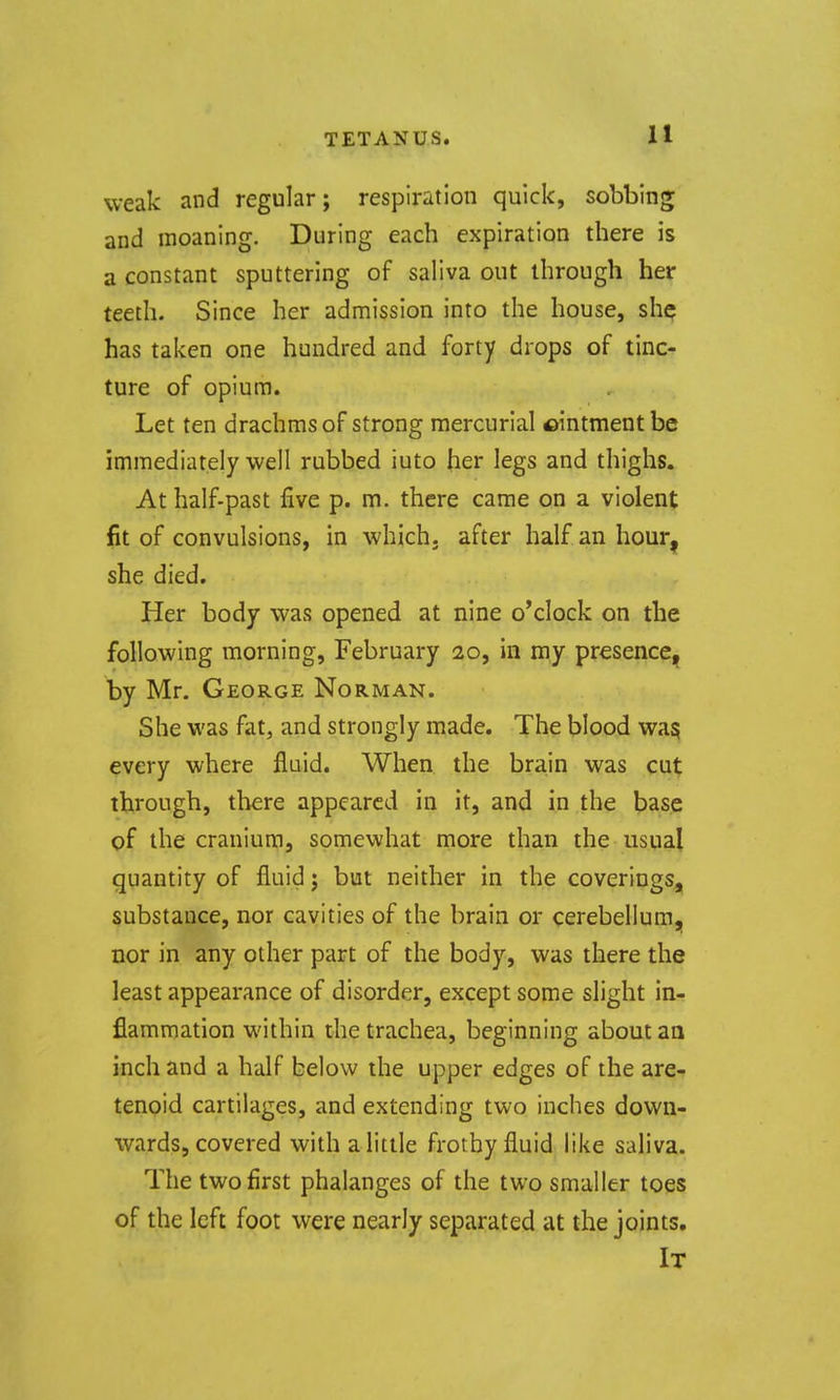 weak and regular; respiration quick, sobbing and moaning. During each expiration there is a constant sputtering of saliva out through her teeth. Since her admission into the house, sh^ has taken one hundred and forty drops of tinc- ture of opium. Let ten drachms of strong mercurial ©intment be immediately well rubbed into her legs and thighs. At half-past five p. m. there came on a violent fit of convulsions, in which, after half an hour, she died. Her body was opened at nine o'clock on the following morning, February 20, In my presence, by Mr. George Norman. She was fat, and strongly made. The blood wa^ every where fluid. When the brain was cut through, there appeared in it, and in the base of the cranium, somewhat more than the usual quantity of fluid; but neither in the coverings, substance, nor cavities of the brain or cerebellum, nor in any other part of the body, was there the least appearance of disorder, except some slight in- flammation within the trachea, beginning about an inch and a half below the upper edges of the are- tenoid cartilages, and extending two inches down- wards, covered with a little frothy fluid like saliva. The two first phalanges of the two smaller toes of the left foot were nearly separated at the joints. It