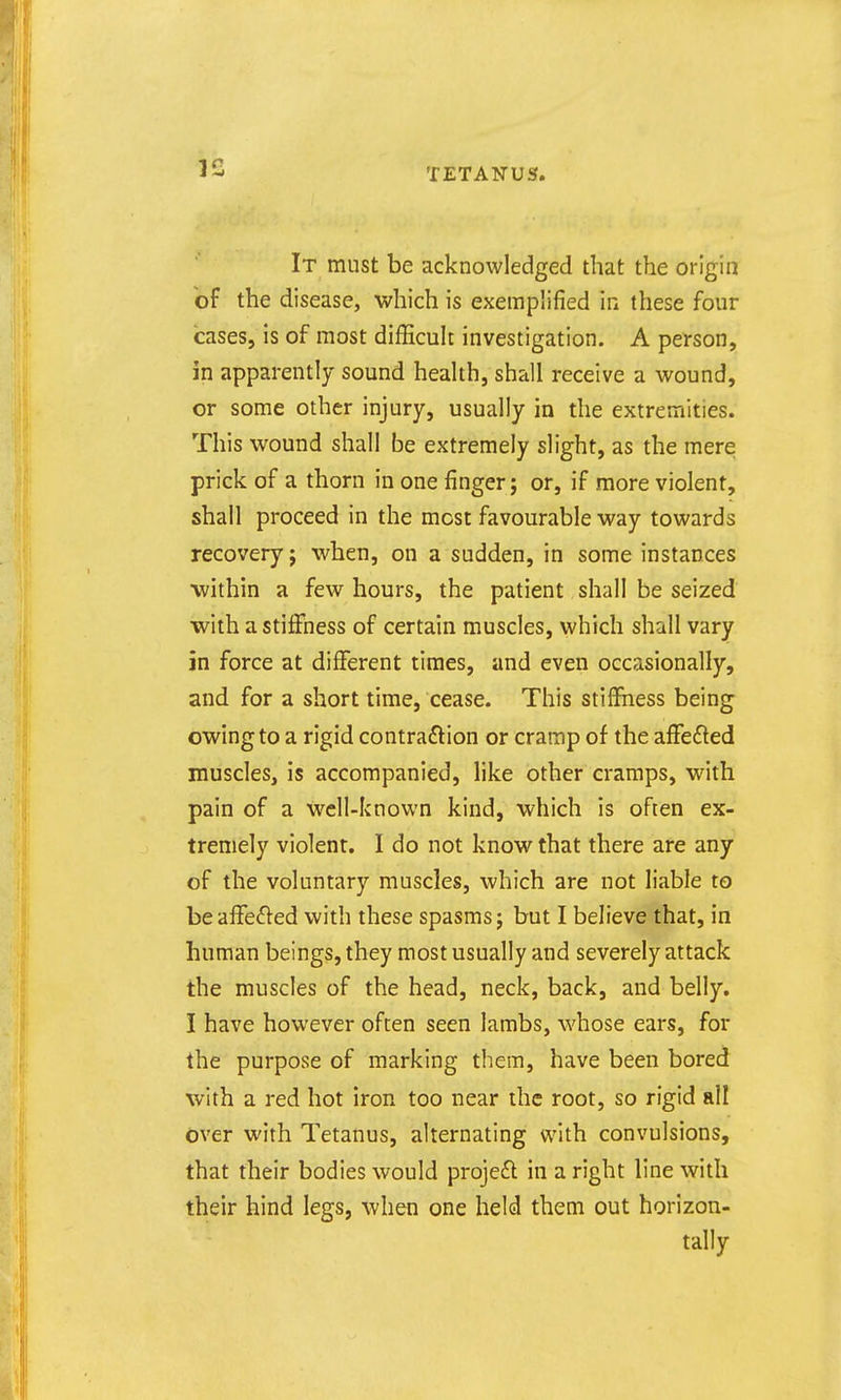 It must be acknowledged that the origin of the disease, which is exemplified m these four cases, is of most difficult investigation. A person, in apparently sound health, shall receive a wound, or some other injury, usually in the extremities. This wound shall be extremely slight, as the mere prick of a thorn in one finger; or, if more violent, shall proceed in the most favourable way towards recovery J when, on a sudden, in some instances within a few hours, the patient shall be seized with a stiffness of certain muscles, which shall vary in force at different times, and even occasionally, and for a short time, cease. This stiffness being owing to a rigid contraction or cramp of the affefted muscles, is accompanied, like other cramps, with pain of a well-known kind, which is often ex- tremely violent. I do not know that there are any of the voluntary muscles, which are not liable to beafre(51:ed with these spasms j but I believe that, in human beings, they most usually and severely attack the muscles of the head, neck, back, and belly. I have however often seen lambs, whose ears, for the purpose of marking them, have been bored with a red hot iron too near the root, so rigid all over with Tetanus, alternating with convulsions, that their bodies would projeft in a right line with their hind legs, when one held them out horizon- tally