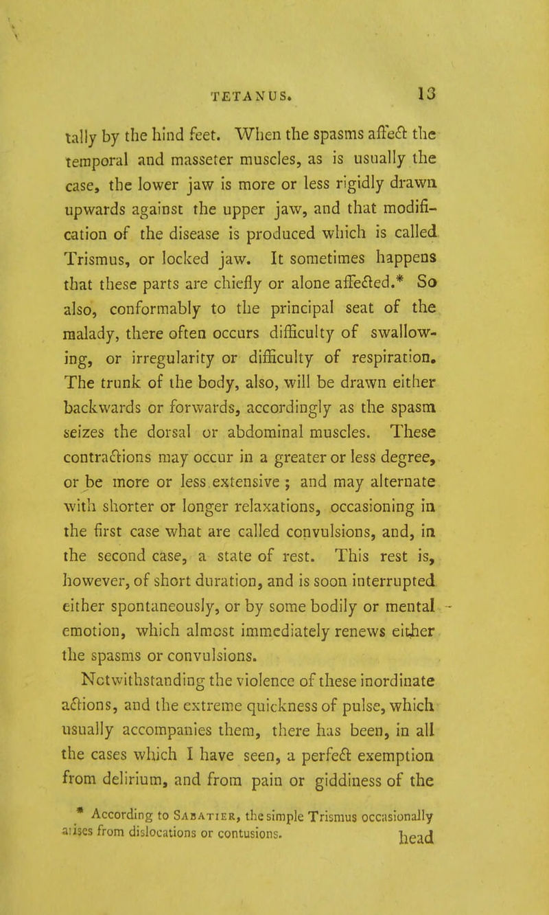lally by the hind feet. When the spasms affeft the temporal and masseter muscles, as is usually the case, the lower jaw is more or less rigidly drawn upwards against the upper jaw, and that modifi- cation of the disease is produced which is called Trismus, or locked jaw. It sometimes happens that these parts are chiefly or alone affe£led.* So also, conformably to the principal seat of the malady, there often occurs difficulty of swallow- ing, or irregularity or difficulty of respiration. The trunk of the body, also, will be drawn either backwards or forwards, accordingly as the spasm seizes the dorsal or abdominal muscles. These contraftions may occur in a greater or less degree, or be more or less extensive ; and may alternate with shorter or longer relaxations, occasioning in the first case what are called convulsions, and, in the second case, a state of rest. This rest is, however, of short duration, and is soon interrupted either spontaneously, or by some bodily or mental emotion, which almost immediately renews either the spasms or convulsions. Notwithstanding the violence of these inordinate a61:ions, and the extreme quickness of pulse, which usually accompanies them, there has been, in all the cases which I have seen, a perfeft exemption from delirium, and from pain or giddiness of the • According to Sabatier, the simple Trismus occasionally aiises from dislocations or contusions. hf-iA
