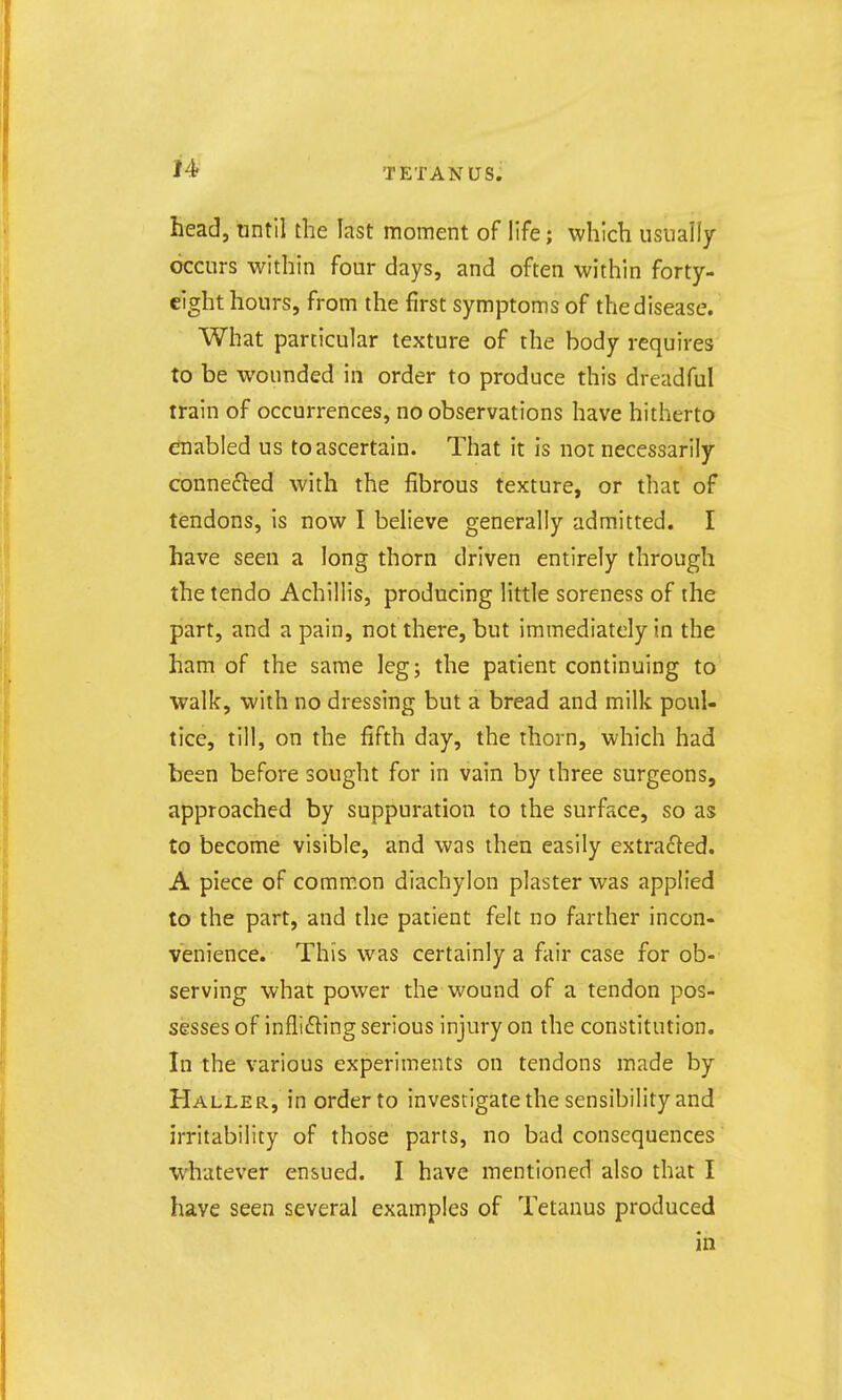 head, until the last moment of life; which usually occurs within four days, and often within forty- eight hours, from the first symptoms of the disease. What parcicular texture of the body requires to be wounded in order to produce this dreadful train of occurrences, no observations have hitherto enabled us to ascertain. That it is not necessarily connefted with the fibrous texture, or that of tendons, is now I believe generally admitted. I have seen a long thorn driven entirely through the tendo Achillis, producing little soreness of the part, and a pain, not there, but immediately in the ham of the same leg; the patient continuing to walk, with no dressing but a bread and milk poul- tice, till, on the fifth day, the thorn, which had been before sought for in vain by three surgeons, approached by suppuration to the surface, so as to become visible, and was then easily extracted. A piece of common diachylon plaster was applied to the part, and the patient felt no farther incon- venience. This was certainly a fair case for ob- serving what power the wound of a tendon pos- sesses of inflicting serious injury on the constitution. In the various experiments on tendons made by HalleR, in order to investigate the sensibility and irritability of those parts, no bad consequences whatever ensued. I have mentioned also that I have seen several examples of Tetanus produced in