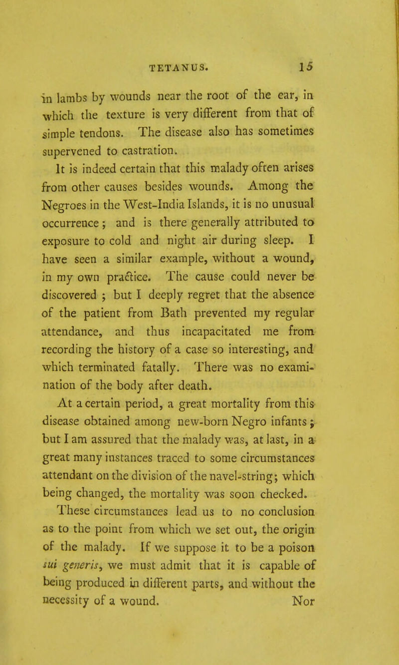 in lambs by wounds near the root of the ear, in which the texture is very different from that of simple tendons. The disease also has sometimes supervened to castration. It is indeed certain that this malady often arises from other causes besides wounds. Among the Negroes in the West-India Islands, it is no unusual occurrence ; and is there generally attributed to exposure to cold and night air during sleep. I have seen a similar example, without a wound, in my own praclice. The cause could never be discovered ; but I deeply regret that the absence of the patient from Bath prevented ray regular attendance, and thus incapacitated me from recording the history of a case so interesting, and which terminated fatally. There was no exami- nation of the body after death. At a certain period, a great mortality from this disease obtained among new-born Negro infants j but I am assured that the malady was, at last, in a great many instances traced to some circumstances attendant on the division of the navel-string; which being changed, the mortality was soon checked. These circumstances lead us to no conclusion as to the point from which we set out, the origin of the malady. If we suppose it to be a poison sui generis^ we must admit that it is capable of being produced m different parts, and without the necessity of a wound. Nor